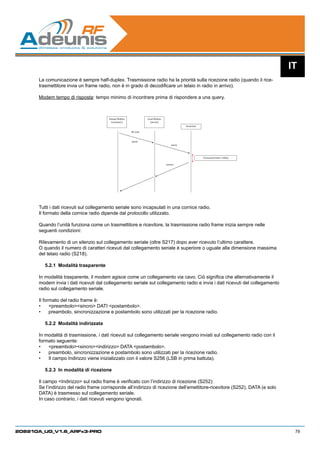 IT
      La comunicazione è sempre half-duplex. Trasmissione radio ha la priorità sulla ricezione radio (quando il rice-
      trasmettitore invia un frame radio, non è in grado di decodificare un telaio in radio in arrivo).

      Modem tempo di risposta: tempo minimo di incontrare prima di rispondere a una query.



                                        Distant Modem             Local Modem
                                          (customer)                (server)
                                                                                            Serial line

                                                        RF Link



                                                        query
                                                                                    query




                                                                                                          Turnaround time ≥100µs

                                                                                answer




      Tutti i dati ricevuti sul collegamento seriale sono incapsulati in una cornice radio.
      Il formato della cornice radio dipende dal protocollo utilizzato.

      Quando l’unità funziona come un trasmettitore e ricevitore, la trasmissione radio frame inizia sempre nelle
      seguenti condizioni:

      Rilevamento di un silenzio sul collegamento seriale (oltre S217) dopo aver ricevuto l’ultimo carattere.
      O quando il numero di caratteri ricevuti dal collegamento seriale è superiore o uguale alla dimensione massima
      del telaio radio (S218).

         5.2.1	 Modalità trasparente

      In modalità trasparente, il modem agisce come un collegamento via cavo. Ciò significa che alternativamente il
      modem invia i dati ricevuti dal collegamento seriale sul collegamento radio e invia i dati ricevuti del collegamento
      radio sul collegamento seriale.

      Il formato del radio frame è:
      •	 preambolosincro DATI postambolo.
      •	 preambolo, sincronizzazione e postambolo sono utilizzati per la ricezione radio.

         5.2.2	 Modalità indirizzata

      In modalità di trasmissione, i dati ricevuti sul collegamento seriale vengono inviati sul collegamento radio con il
      formato seguente:
      •	 preambolosincroindirizzo DATA postambolo.
      •	 preambolo, sincronizzazione e postambolo sono utilizzati per la ricezione radio.
      •	 Il campo Indirizzo viene inizializzato con il valore S256 (LSB in prima battuta).

         5.2.3	 In modalità di ricezione

      Il campo Indirizzo sul radio frame è verificato con l’indirizzo di ricezione (S252):
      Se l’indirizzo del radio frame corrisponde all’indirizzo di ricezione dell’emettitore-ricevitore (S252), DATA (e solo
      DATA) è trasmesso sul collegamento seriale.
      In caso contrario, i dati ricevuti vengono ignorati.




208210A_UG_V1.6_ARFx3-PRO                                                                                                           79
 