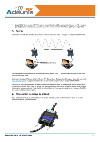 •	   Le port USB de la version ARF7474 est une passerelle série-USB. Lors du branchement au PC, il n’y aura
           pas de détection automatique du produit. Vous devrez lancer une recherche de «port com» disponibles.

      1.	 Aperçu
      Le modem convertit des données d’une liaison série en une trame radio à envoyer à un équipement similaire.




      Les paramètres opératoires de ces modems (lien série, gestion radio…) peuvent être mis à jour par des com-
      mandes sur le lien série.

      L’utilisation du logiciel Adeunis dédié «Adeunis RF - Stand Alone Configuration Manager», disponible sur le site
      www.adeunis-rf.com, vous permettra de mettre en oeuvre très simplement vos modems ARFx3-PRO.

      Les produits sont disponibles soit en version carte pour intégration dans un assemblage, soit en version auto-
      nome dans un boîtier IP65. Dans ce dernier cas, les produits sont fixés par les brides de fixation sur le dessus
      (antenne) et le dessous (boîte d’étanchéité) du boîtier (4 vis non fournies). Un système de montage «Rail-DIN»
      est également disponible en option.

      2.	 Alimentation électrique du produit
      Pour câbler ces produits, la partie inférieure du boîtier doit être ouverte en démontant les deux vis en inox
      situées de chaque côté de ce boitier.




208210A_UG_V1.6_ARFx3-PRO                                                                                                8
 