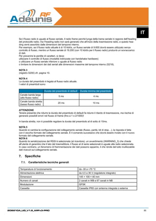 IT
      Se il flusso radio è uguale al flusso seriale, il radio frame perché lunga della trama seriale in ragione dell’heading
      del protocollo radio; ma l’heading radio non sarà generato che all’inizio della trasmissione radio, e questo hea-
      ding verrà assorbito dalle dimensioni del tampone interno.
      Per esempio, se il flusso radio attuale è di 10 kbit/s, un flusso seriale di 9.600 dovrà essere utilizzato senza
      controllo di flusso, mentre un flusso seriale di 19.200 (con 10 kbit/s per il flusso radio) produrrà un sovraccarico
      di dati.
      Per prevenire le perdite di caratteri, si deve:
      utilizzare il controllo di flusso (modalità indirizzata con handshake hardware)
      o utilizzare un flusso seriale inferiore o uguale al flusso radio
      o limitare le dimensioni dei dati seriali alle dimensioni massime del tampone interno (S218).

      NOTA 3
      (registro S200) cfr. pagina 10.

      NOTA 4
      La durata del preambolo è legata al flusso radio attuale.
      I valori di preamboli sono:
      	
                                 Durata del preambolo di default      Durata minima del preambolo
       Canale banda larga
                                               5 ms                                4 ms
       (alto flusso radio)
       Canale banda stretta
                                              20 ms                                10 ms
       (basso flusso radio)

      ATTENZIONE
      Tenere presente che ridurre la durata del preambolo di default fa ridurre il ritardo di trasmissione, ma rischia di
      generare possibili errori nel flusso di frame (fino a 1 o 2/1000)!

      In banda stretta, non è possibile regolare la durata del preambolo al di sotto di 10ms.

      NOTA 5
      Quando si cambia la configurazione del collegamento seriale (flusso, parità, bit di stop…), la risposta è fatta
      con il vecchio formato del collegamento seriale. È il comando successivo che dovrà essere inviato con il nuovo
      formato del collegamento seriale.
      NOTA 6
      Quando la serializzazione del RSSI è selezionata (al ricevitore), un avvertimento (WARNING_3) che chiede
      all’utente di garantire che il lato del trasmettitore, il flusso al di serie selezionati è uguale alla radio selezionata.
      In caso contrario, un fenomeno di frammentazione dei dati possono apparire, il che rende del tutto inutilizzabile
      dati ricevuti sul collegamento seriale.

      7.	 Specifiche
        7.1.	 Caratteristiche tecniche generali

       Temperatura di funzionamento                                 da -30 a +70 °C
       Alimentazione elettrica                                      da 4,5 a 36 V (regolatore integrato)
       Dimensioni                                                   145 × 100 × 40 mm
       Numero di canali                                             2 canali in WB e 67 canali in NB
       Modulazione                                                  GFSK
       Cassetta                                                     Cassetta IP65 con antenna integrata o esterna




208210A_UG_V1.6_ARFx3-PRO                                                                                                          85
 