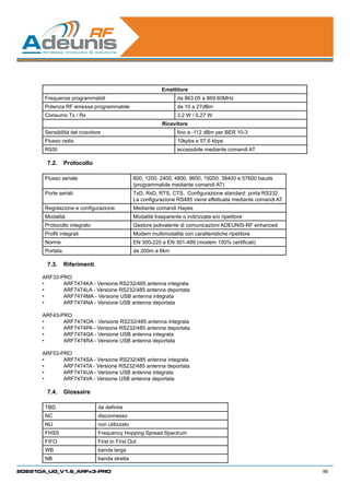 Emettitore
       Frequenze programmabili                                     da 863.05 a 869.60MHz
       Potenza RF emessa programmabile                             da 10 a 27dBm
       Consumo Tx / Rx                                             3,2 W / 0,27 W
                                                            Ricevitore
       Sensibilità del ricevitore                                  fino a -112 dBm per BER 10-3
       Flusso radio                                                10kpbs e 57,6 kbps
       RSSI                                                        accessibile mediante comandi AT

        7.2.	 Protocollo

       Flusso seriale                           600, 1200, 2400, 4800, 9600, 19200, 38400 e 57600 bauds
                                                (programmabile mediante comandi AT)
       Porte seriali                            TxD, RxD, RTS, CTS.  Configurazione standard: porta RS232.
                                                La configurazione RS485 viene effettuata mediante comandi AT.
       Regolazione e configurazione             Mediante comandi Hayes
       Modalità                                 Modalità trasparente o indirizzata e/o ripetitore
       Protocollo integrato                     Gestore polivalente di comunicazioni ADEUNIS-RF enhanced
       Profili integrati                        Modem multimodalità con caratteristiche ripetitore
       Norme                                    EN 300-220 e EN 301-489 (modem 100% certificati)
       Portata                                  da 200m a 6km

        7.3.	 Riferimenti

      ARF33-PRO
      •	     ARF7474KA - Versione RS232/485 antenna integrata
      •	     ARF7474LA - Versione RS232/485 antenna deportata
      •	     ARF7474MA - Versione USB antenna integrata
      •	     ARF7474NA - Versione USB antenna deportata

      ARF43-PRO
      •	     ARF7474OA - Versione RS232/485 antenna integrata
      •	     ARF7474PA - Versione RS232/485 antenna deportata
      •	     ARF7474QA - Versione USB antenna integrata
      •	     ARF7474RA - Versione USB antenna deportata

      ARF53-PRO
      •	     ARF7474SA - Versione RS232/485 antenna integrata
      •	     ARF7474TA - Versione RS232/485 antenna deportata
      •	     ARF7474UA - Versione USB antenna integrata
      •	     ARF7474VA - Versione USB antenna deportata

        7.4.	 Glossaire

       TBD                     da definire
       NC                      disconnesso
       NU                      non utilizzato
       FHSS                    Frequency Hopping Spread Spectrum
       FIFO                    First In First Out
       WB                      banda larga
       NB                      banda stretta

208210A_UG_V1.6_ARFx3-PRO                                                                                       86
 