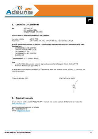 IT
      8.	 Certificato Di Conformita
      Noi		             ADEUNIS RF
      		                283 rue Louis NEEL
         		             38920 CROLLES - FRANCE

      dichiara sotto la propria responsabilità che i prodotti :

      Nome del prodotto	        ARFx3 PRO		
      Referenze 		              ARF7474 KA / LA / MA / NA / OA / PA / QA / RA / SA / TA / UA / VA
      	
      al quale questa dichiarazione si riferisce è conforme alle pertinenti norme o altri documenti per la stan-
      dardizzazione :
      •	 EN 300 220-2 (v2.1.2) (2007-06)
      •	 EN 60950-1 (2001) + A11 (2004)
      •	 EN 301 489-1 (v1.5.1)
      •	 EN 301 489-3 (v1.4.1) (2002-08)
      •	 EN 61000-4-3

      Conformemente RTTE Direttiva 99/5/EC.

      Note:
      •	 La conformità è stata valutata secondo la procedura descritta nell’allegato III della direttiva RTTE
      •	 Ricevitore di classe (se applicabile): 3

      Ai sensi della raccomandazione 1999/519/CE sui segnali radio, una distanza minima di 20 cm tra il prodotto e il
      corpo è necessario.



      Crolles, 6 Gennaio, 2010						                                           VINCENT Hervé - CEO




      9.	 Scarica il manuale
      Grazie per aver scelto i prodotti ADEUNIS RF. Il manuale può essere scaricato direttamente dal nostro sito
      www.adeunis-rf.com

      Versione cartacea disponibile su richiesta
      Tel : +33 4 76 92 07 77
      Email : arf@adeunis-rf.com




208210A_UG_V1.6_ARFx3-PRO                                                                                                87
 