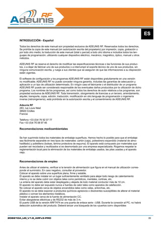 ES
      INTRODUCCIÓN - Español

      Todos los derechos de este manual son propiedad exclusiva de ADEUNIS RF. Reservados todos los derechos.
      Se prohíbe la copia de este manual (sin autorización escrita del propietario) por impresión, copia, grabación o
      por todo otro medio; la traducción de este manual (total o parcial) a todo otro idioma e incluidos todos los len-
      guajes de programación, utilizando cualquier dispositivo eléctrico, mecánico, magnético, óptico, manual u otros
      métodos.

      ADEUNIS RF se reserva el derecho de modificar las especificaciones técnicas o las funciones de sus produc-
      tos, o a dejar de fabricar uno de sus productos o a interrumpir el soporte técnico de uno de sus productos, sin
      ninguna comunicación escrita, y ruega a sus clientes que se aseguren de que las informaciones a su disposición
      están vigentes.

      El software de configuración y los programas ADEUNIS RF están disponibles gratuitamente en una versión
      no modificable. ADEUNIS RF no puede conceder ninguna garantía, incluidas las garantías de adecuación y
      aplicación a un tipo de utilización determinado. En ningún caso el fabricante o el distribuidor de un programa
      ADEUNIS RF puede ser considerado responsable de los eventuales daños producidos por la utilización de dicho
      programa. Los nombres de los programas, así como todos los derechos de autor relativos a los programas, son
      propiedad exclusiva de ADEUNIS RF. Toda transmisión, otorgamiento de licencias a un tercero, arrendamiento,
      alquiler, transporte, copia, edición, traducción, modificación en otro lenguaje de programación o ingeniería
      inversa (retroingeniería), está prohibida sin la autorización escrita y el consentimiento de ADEUNIS RF.

      Adeunis RF
      283, rue Louis Néel
      38920 Crolles
      Francia

      Teléfono +33 (0)4 76 92 07 77
      Fax +33 (0)4 76 08 97 46

      Recomendaciones medioambientales


      Se han suprimido todos los materiales de embalaje superfluos. Hemos hecho lo posible para que el embalaje
      sea fácilmente separable en tres tipos de materiales: cartón (caja), poliestireno expandido (material de almo-
      hadillado) y polietileno (bolsas, lámina protectora de espuma). El aparato está compuesto por materiales que
      pueden ser reciclados y reutilizados si es desmontado por una empresa especializada. Rogamos respetar la
      reglamentación local para la eliminación de los materiales de embalaje usados, las pilas usadas y el aparato
      viejo.


      Recomendaciones de empleo

      Antes de utilizar el sistema, verificar si la tensión de alimentación que figura en el manual de utilización corres-
      ponde al suministro. En caso negativo, consultar al proveedor.
      Colocar el aparato sobre una superficie plana, firme y estable.
      El aparato se debe instalar en un lugar suficientemente ventilado para alejar todo riesgo de calentamiento
      interno y no se debe cubrir con objetos tales como periódicos, manteles, cortinas, etc.
      La antena del aparato debe estar desplegada y alejada de todo material conductor más de 10 cm.
      El aparato no debe ser expuesto nunca a fuentes de calor tales como aparatos de calefacción.
      No colocar el aparato cerca de objetos encendidos tales como velas, antorchas, etc.
      El aparato no se debe exponer a productos químicos agresivos o disolventes susceptibles de alterar el material
      plástico o corroer los elementos metálicos.
      Instalar el aparato cerca de la fuente de alimentación CC.
      Evitar alargaderas eléctricas y de RS232 de más de 3 m.
      El puerto USB de la versión ARF7474 es una puerta de enlace serie - USB. Durante la conexión al PC, no habrá
      detección automática del producto. Deberá lanzar una búsqueda de los «puertos com» disponibles




208210A_UG_V1.6_ARFx3-PRO                                                                                                     89
 