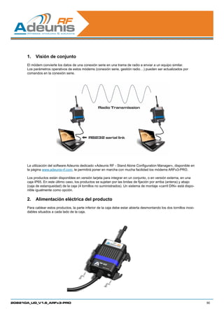 1.	 Visión de conjunto
      El módem convierte los datos de una conexión serie en una trama de radio a enviar a un equipo similar.
      Los parámetros operativos de estos módems (conexión serie, gestión radio…) pueden ser actualizados por
      comandos en la conexión serie.




      La utilización del software Adeunis dedicado «Adeunis RF - Stand Alone Configuration Manager», disponible en
      la página www.adeunis-rf.com, le permitirá poner en marcha con mucha facilidad los módems ARFx3-PRO.

      Los productos están disponibles en versión tarjeta para integrar en un conjunto, o en versión externa, en una
      caja IP65. En este último caso, los productos se sujetan por las bridas de fijación por arriba (antena) y abajo
      (caja de estanqueidad) de la caja (4 tornillos no suministrados). Un sistema de montaje «carril DIN» está dispo-
      nible igualmente como opción.

      2.	 Alimentación eléctrica del producto
      Para cablear estos productos, la parte inferior de la caja debe estar abierta desmontando los dos tornillos inoxi-
      dables situados a cada lado de la caja.




208210A_UG_V1.6_ARFx3-PRO                                                                                                  90
 