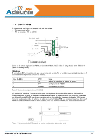 3.3.	 Cableado RS485	

      El cableado del bus RS485 no necesita más que dos cables:
      •	 TX+ se conecta a RX+
      •	 TX- se conecta a RX- en el PCB



                                BUS RS485       NAME

                                            + Vcc                               +
                                                                             INHIB

                                             GND                                -
                                                                              RTS

                                      A     TX+/RX+                            RX     Connect only
                                                                               TX
                                                                                      TX+ or RX+ (note
                                                                                      1)
                                        B   TX-/ RX-                           CT
                                                                               S
                                                                              TX+

                                                                              TX-
                                                                        ON
                                                                              RX+
                             Connect only TX-
                                                                              RX-
                             or RX- (note 1)
                                                                    1    2




                             Note 1:
                              TX- is connected to RX- on the PCB
                              TX+ is connected to RX+ on the PCB


      Con el fin de activar la gestión del RS485, el conmutador SW1.1 debe estar en ON y el valor S215 debe ser 1
      (véase la tabla siguiente).

      ATENCIÓN
      El conmutador SW1.1 no se lee más que a la conexión a la tensión. No se tendrá en cuenta ningún cambio en el
      conmutador SW1.1 (mientras funcione el módem).

       Valor de S215                                SW1.1           Nota
       1                                            ON              gestión de las líneas de mando de RS485
       1                                            OFF             configuración de RS232
       0                                            ignorado        configuración de RS232

      Tabla 1: Ajustes de configuración de R485/232

      Por defecto, las líneas DE y RE se declaran LOW, lo que permite recibir caracteres desde el bus diferencial
      RS485. Las líneas DE y RE se declaran HIGH solamente cuando se deben transmitir uno o muchos caracteres
      por el bus diferencial RS485: cuando una trama de radio se demodula, las líneas son declaradas HIGH, poste-
      riormente los datos extraídos de la trama de radio se envían al módulo TXD y,en consecuencia,al bus diferencial
      RS485. Cuando se ha transmitido el último carácter por el bus diferencial RS485, las líneas se declaran LOW.



                                TXD
                                                                    Data



                                                         Tde                         Threshold   1µs




                                RE/DE


      Figura 1: Temporización DE/RE cuando se envían los datos por la conexión serie




208210A_UG_V1.6_ARFx3-PRO                                                                                               92
 
