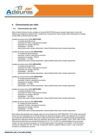 4.	 Comunicación por radio
        4.1.	 Comunicación por radio

      Estos módems ofrecen muchos canales en la banda 863-870 MHz que se pueden seleccionar a través del
      software de configuración Adeunis RF o mediante los comandos AT. Estos canales están distribuidos en bandas
      anchas (WB) y bandas estrechas (NB).

      Canales de banda ancha (WB) ARF53-PRO:
      •	      2 canales de banda ancha
      •	      velocidad 57,6 kbit/s «velocidad de emisión»
      •	      separación de canales: 500 kHz
      •	      sensibilidad: - 108 dBm
      •	      selectividad sobre canales adyacentes: véase § Selectividad sobre canales adyacentes

      Canales de banda estrecha (NB) ARF53-PRO:
      •	      67 canales de banda estrecha
      •	      velocidad 10 kbit/s «velocidad de emisión»
      •	      separación de canales: 100 kHz
      •	      sensibilidad: - 112 dBm
      •	      selectividad sobre canales adyacentes: véase § Selectividad sobre canales adyacentes

      Canales de banda ancha (WB) ARF43-PRO:
      •	      2 canales de banda ancha
      •	      velocidad 57,6 kbit/s «velocidad de emisión»
      •	      separación de canales: 500 kHz
      •	      sensibilidad: - 108 dBm
      •	      selectividad sobre canales adyacentes: véase § Selectividad sobre canales adyacentes

      Canales de banda estrecha (NB) ARF43-PRO:
      •	      67 canales de banda estrecha
      •	      velocidad 10 kbit/s «velocidad de emisión»
      •	      separación de canales: 100 kHz
      •	      sensibilidad: - 112 dBm
      •	      selectividad sobre canales adyacentes: véase § Selectividad sobre canales adyacentes

      Canales de banda ancha (WB) ARF33-PRO:
      •	      2 canales de banda ancha
      •	      velocidad 57,6 kbit/s «velocidad de emisión»
      •	      separación de canales: 500 kHz
      •	      sensibilidad: - 108 dBm
      •	      selectividad sobre canales adyacentes: véase § Selectividad sobre canales adyacentes

      Canales de banda estrecha (NB) ARF33-PRO:
      •	      67 canales de banda estrecha
      •	      velocidad 10 kbit/s «velocidad de emisión»
      •	      separación de canales: 100 kHz
      •	      sensibilidad: - 112 dBm
      •	      selectividad sobre canales adyacentes: véase § Selectividad sobre canales adyacentes

      Este módulo está diseñado para trabajar según las recomendaciones CEPT/ERC/REC 70-03. Estas recomenda-
      ciones han sido redactadas por el Comité europeo de radiocomunicaciones (ERC) que depende de la Conferen-
      cia europea de administraciones de correos y telecomunicaciones (CEPT). Un requisito de esta recomendación
      depende de la aplicación cliente. Este es la utilización del producto (ciclo de trabajo - CEPT / ERC / REC 70-03).
      Cada canal de radio tiene sus propias limitaciones (0,1%, 1% o el 10%). Es responsabilidad del usuario para
      cumplir con este requisito de acuerdo con el canal seleccionado. Para ejemplo: los canales 1 y 84 se limitan a
      una tasa de utilización del 10%. Entonces, el aplicación cliente no debería utilizar el canal 1 o 84 a más de 6
      minutos en un periodo de una hora.


208210A_UG_V1.6_ARFx3-PRO                                                                                                  94
 