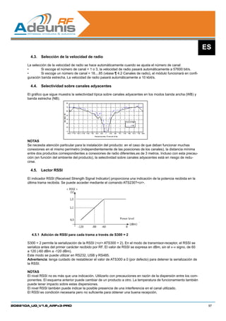ES
        4.3.	 Selección de la velocidad de radio

      La selección de la velocidad de radio se hace automáticamente cuando se ajusta el número de canal:
      •	       Si escoge el número de canal = 1 o 3, la velocidad de radio pasará automáticamente a 57600 bit/s.
      •	       Si escoge un número de canal = 18....85 (véase ¶ 4.2 Canales de radio), el módulo funcionará en confi-
      guración banda estrecha. La velocidad de radio pasará automáticamente a 10 kbit/s.

        4.4.	 Selectividad sobre canales adyacentes

      El gráfico que sigue muestra la selectividad típica sobre canales adyacentes en los modos banda ancha (WB) y
      banda estrecha (NB).




      NOTAS
      Se necesita atención particular para la instalación del producto: en el caso de que deban funcionar muchas
      conexiones en el mismo perímetro (independientemente de las posiciones de los canales), la distancia mínima
      entre dos productos correspondientes a conexiones de radio diferentes,es de 3 metros. Incluso con esta precau-
      ción (en función del ambiente del producto), la selectividad sobre canales adyacentes está en riesgo de redu-
      cirse.

        4.5.	 Lector RSSI

      El indicador RSSI (Received Strength Signal Indicator) proporciona una indicación de la potencia recibida en la
      última trama recibida. Se puede acceder mediante el comando ATS230?cr.




                                                                   Power level




        4.5.1	 Adición de RSSI para cada trama a través de S300 = 2

      S300 = 2 permite la serialización de la RSSI (cr ATS300 = 2). En el modo de transmisor-receptor, el RSSI se
      serializa antes del primer carácter recibido por RF. El valor de RSSI se expresa en dBm, sin el «-» signo, de 60
      a 120 (-60 dBm a -120 dBm).
      Este modo se puede utilizar en RS232, USB y RS485.
      Advertencia: tenga cuidado de restablecer el valor de ATS300 a 0 (por defecto) para detener la serialización de
      la RSSI.

      NOTAS
      El nivel RSSI no es más que una indicación. Utilizarlo con precauciones en razón de la dispersión entre los com-
      ponentes. El esquema anterior puede cambiar de un producto a otro. La temperatura de funcionamiento también
      puede tener impacto sobre estas dispersiones.
      El nivel RSSI también puede indicar la posible presencia de una interferencia en el canal utilizado.
      El RSSI es condición necesaria pero no suficiente para obtener una buena recepción.


208210A_UG_V1.6_ARFx3-PRO                                                                                                 97
 