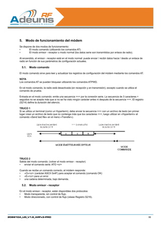 5.	 Modo de funcionamiento del módem
      Se dispone de dos modos de funcionamiento:
      •	      El modo comando (utilizando los comandos AT)
      •	      El modo emisor - receptor o modo normal (los datos serie son transmitidos por enlace de radio).

      Al encendido, el emisor - receptor está en el modo normal: puede enviar / recibir datos hacia / desde un enlace de
      radio en función de sus parámetros de configuración actuales.

        5.1.	 Modo comando

      El modo comando sirve para leer y actualizar los registros de configuración del módem mediante los comandos AT.

      NOTA
      Los comandos AT se pueden bloquear utilizando los comandos ATPWD.

      En el modo comando, la radio está desactivada (en recepción y en transmisión), excepto cuando se utiliza el
      comando de prueba.

      Entrada en el modo comando: emite una secuencia +++ por la conexión serie. La secuencia de 3 caracteres +
      seguidos no se acepta más que si no se ha visto ningún carácter antes ni después de la secuencia +++. El registro
      (S214) define la duración del silencio.

      TRUCO 1
      Si se utiliza un terminal (como un Hyperterm), debe enviar la secuencia +++ con un archivo de texto (en primer
      lugar crear un archivo de texto que no contenga más que los caracteres +++, luego utilizar en «Hyperterm» el
      comando «Send text file» en el menú «Transfer»).




      TRUCO 2
      Salida del modo comando: (volver al modo emisor - receptor)
      •	 enviar el comando serie: ATO cr

      Cuando se recibe un comando correcto, el módem responde:
      •	 «O»cr (carácter ASCII 0x4F) para aceptar el comando (comando OK)
      •	 «E»cr para un error
      •	 una cadena determinada, bajo demanda.

        5.2.	 Modo emisor - receptor

      En el modo emisor - receptor, están disponibles dos protocolos:
      •	 Modo transparente, sin control de flujo.
      •	 Modo direccionado, con control de flujo (véase Registro S216).




208210A_UG_V1.6_ARFx3-PRO                                                                                                  98
 