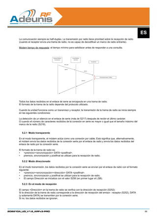 ES
      La comunicación siempre es half-duplex. La transmisión por radio tiene prioridad sobre la recepción de radio
      (cuando el receptor envía una trama de radio, no es capaz de decodificar un marco de radio entrante).

      Modem tiempo de respuesta: el tiempo mínimo para satisfacer antes de responder a una consulta.



                                       Distant Modem             Local Modem
                                         (customer)                (server)
                                                                                           Serial line

                                                       RF Link



                                                       query
                                                                                   query




                                                                                                         Turnaround time ≥100µs

                                                                               answer




      Todos los datos recibidos en el enlace de serie se encapsula en una trama de radio.
      El formato de la trama de la radio depende del protocolo utilizado.

      Cuando la unidad funciona como un transmisor y receptor, la transmisión de la trama de radio se inicia siempre
      en las siguientes condiciones:

      La detección de un silencio en el enlace de serie (más de S217) después de recibir el último carácter.
      O cuando el número de caracteres recibidos de la conexión en serie es mayor o igual que el tamaño máximo del
      marco de la radio (S218).


        5.2.1	 Modo transparente

      En el modo transparente, el módem actúa como una conexión por cable. Esto significa que, alternativamente,
      el módem envía los datos recibidos de la conexión serie por el enlace de radio y envía los datos recibidos del
      enlace de radio por la conexión serie.

      El formato de la trama de radio es:
      •	 preiniciosincronización DATA postfinal.
      •	 preinicio, sincronización y postfinal se utilizan para la recepción de radio.

        5.2.2	 Modo direccionado

      En el modo transmisión, los datos recibidos por la conexión serie se envían por el enlace de radio con el formato
      siguiente:
      •	 preiniciosincronizacióndirección DATA postfinal.
      •	 preinicio, sincronización y postfinal se utilizan para la recepción de radio.
      •	 El campo Dirección se inicializa con el valor S256 (en primer lugar el LSB).

        5.2.3	 En el modo de recepción

      El campo Dirección en la trama de radio se verifica con la dirección de recepción (S252):
      Si la dirección de la trama de radio corresponde a la dirección de recepción del emisor - receptor (S252), DATA
      (y solamente DATA) se transmiten por la conexión serie.
      Si no, los datos recibidos se ignoran.




208210A_UG_V1.6_ARFx3-PRO                                                                                                          99
 