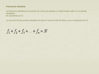 Frecuencia absoluta 
La frecuencia absoluta es el número de veces que aparece un determinado valor en un estudio 
estadístico. 
Se representa por fi. 
La suma de las frecuencias absolutas es igual al número total de datos, que se representa por N. 
 