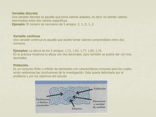Variable discreta 
Una variable discreta es aquella que toma valores aislados, es decir no admite valores 
intermedios entre dos valores específicos. 
Ejemplo: El número de hermanos de 5 amigos: 2, 1, 0, 1, 3. 
Variable continua 
Una variable continua es aquella que puede tomar valores comprendidos entre dos 
números. 
Ejemplos: La altura de los 5 amigos: 1.73, 1.82, 1.77, 1.69, 1.75. 
En la práctica medimos la altura con dos decimales, pero también se podría dar con tres 
decimales. 
Población. 
Es un conjunto finito o infinito de elementos con características comunes para los cuales 
serán extensivas las conclusiones de la investigación. Esta queda delimitada por el 
problema y por los objetivos del estudio 
 