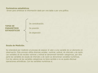 Parámetros estadísticos 
Sirven para sintetizar la información dada por una tabla o por una gráfica. 
TIPOS DE 
PARAMETROS 
ESTADISTICOS 
De centralización. 
De posición 
De dispersión 
Escala de Medición. 
Se entenderá por medición al proceso de asignar el valor a una variable de un elemento en 
observación. Este proceso utiliza diversas escalas: nominal, ordinal, de intervalo y de razón. 
Las variables de las escalas nominal y ordinal se denominan también categóricas, por otra 
parte las variables de escala de intervalo o de razón se denominan variables numéricas. 
Con los valores de las variables categóricas no tiene sentido o no se puede efectuar 
operaciones aritméticas. Con las variables numéricas sí. 
 