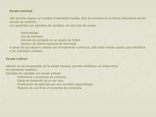 Escala nominal 
sólo permite asignar un nombre al elemento medido. Esto la convierte en la menos informativa de las 
escalas de medición. 
Los siguientes son ejemplos de variables con este tipo de escala: 
Nacionalidad. 
Uso de anteojos. 
Número de camiseta en un equipo de fútbol. 
Número de Cédula Nacional de Identidad. 
A pesar de que algunos valores son formalmente numéricos, sólo están siendo usados para identificar 
a los individuos medidos. 
Escala ordinal. 
además de las propiedades de la escala nominal, permite establecer un orden entre 
los elementos medidos. 
Ejemplos de variables con escala ordinal: 
Preferencia a productos de consumo. 
Etapa de desarrollo de un ser vivo. 
Clasificación de películas por una comisión especializada. 
Madurez de una fruta al momento de comprarla. 
 