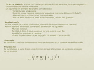 Escala de intervalo, además de todas las propiedades de la escala ordinal, hace que tenga sentido 
calcular diferencias entre las mediciones. 
Los siguientes son ejemplos de variables con esta escala: 
Temperatura de una persona. 
Ubicación en una carretera respecto de un punto de referencia (Kilómetro 85 Ruta 5). 
Sobrepeso respecto de un patrón de comparación. 
Nivel de aceite en el motor de un automóvil medido con una vara graduada. 
Escala de razón 
Permite, además de lo de las otras escalas, comparar mediciones mediante un cuociente. 
Algunos ejemplos de variables con la escala de razón son los siguientes: 
Altura de personas. 
Cantidad de litros de agua consumido por una persona en un día. 
Velocidad de un auto en la carretera. 
Número de goles marcados por un jugador de básquetbol en un partido. 
Sumatoria. 
En Estadística cuando se obtienen varios datos que lleven secuencia y además se decida sumarlo 
Propiedades 
La sumatoria de la suma de dos o más términos, es igual a la suma de las sumatorias separadas 
de los términos. 
2 2 2 
Σ = (2 + 3) = Σ 2 + Σ 3 
i=1 1 1 i=1 1 i=1 1 
 