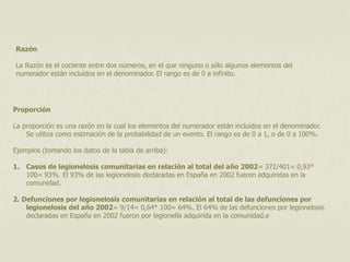 Razón 
La Razón es el cociente entre dos números, en el que ninguno o sólo algunos elementos del 
numerador están incluidos en el denominador. El rango es de 0 a infinito. 
Proporción 
La proporción es una razón en la cual los elementos del numerador están incluidos en el denominador. 
Se utiliza como estimación de la probabilidad de un evento. El rango es de 0 a 1, o de 0 a 100%. 
Ejemplos (tomando los datos de la tabla de arriba): 
1. Casos de legionelosis comunitarias en relación al total del año 2002= 372/401= 0,93* 
100= 93%. El 93% de las legionelosis declaradas en España en 2002 fueron adquiridas en la 
comunidad. 
2. Defunciones por legionelosis comunitarias en relación al total de las defunciones por 
legionelosis del año 2002= 9/14= 0,64* 100= 64%. El 64% de las defunciones por legionelosis 
declaradas en España en 2002 fueron por legionella adquirida en la comunidad.e 
 