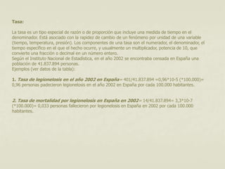 Tasa: 
La tasa es un tipo especial de razón o de proporción que incluye una medida de tiempo en el 
denominador. Está asociado con la rapidez de cambio de un fenómeno por unidad de una variable 
(tiempo, temperatura, presión). Los componentes de una tasa son el numerador, el denominador, el 
tiempo específico en el que el hecho ocurre, y usualmente un multiplicador, potencia de 10, que 
convierte una fracción o decimal en un número entero. 
Según el Instituto Nacional de Estadística, en el año 2002 se encontraba censada en España una 
población de 41.837.894 personas. 
Ejemplos (ver datos de la tabla): 
1. Tasa de legionelosis en el año 2002 en España= 401/41.837.894 =0,96*10-5 (*100.000)= 
0,96 personas padecieron legionelosis en el año 2002 en España por cada 100.000 habitantes. 
2. Tasa de mortalidad por legionelosis en España en 2002= 14/41.837.894= 3,3*10-7 
(*100.000)= 0,033 personas fallecieron por legionelosis en España en 2002 por cada 100.000 
habitantes. 
 