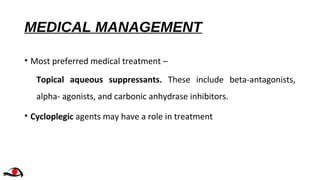 MEDICAL MANAGEMENT
• Most preferred medical treatment –
Topical aqueous suppressants. These include beta-antagonists,
alpha- agonists, and carbonic anhydrase inhibitors.
• Cycloplegic agents may have a role in treatment
 