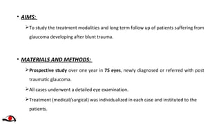 • AIMS:
To study the treatment modalities and long term follow up of patients suffering from
glaucoma developing after blunt trauma.
• MATERIALS AND METHODS:
Prospective study over one year in 75 eyes, newly diagnosed or referred with post
traumatic glaucoma.
All cases underwent a detailed eye examination.
Treatment (medical/surgical) was individualized in each case and instituted to the
patients.
 