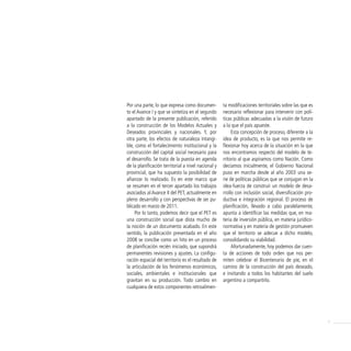 Por una parte, lo que expresa como documen-          ta modificaciones territoriales sobre las que es
to el Avance I y que se sintetiza en el segundo      necesario reflexionar para intervenir con polí-
apartado de la presente publicación, referido        ticas públicas adecuadas a la visión de futuro
a la construcción de los Modelos Actuales y          a la que el país apueste.
Deseados provinciales y nacionales. Y, por                Esta concepción de proceso, diferente a la
otra parte, los efectos de naturaleza intangi-       idea de producto, es la que nos permite re-
ble, como el fortalecimiento institucional y la      flexionar hoy acerca de la situación en la que
construcción del capital social necesario para       nos encontramos respecto del modelo de te-
el desarrollo. Se trata de la puesta en agenda       rritorio al que aspiramos como Nación. Como
de la planificación territorial a nivel nacional y   decíamos inicialmente, el Gobierno Nacional
provincial, que ha supuesto la posibilidad de        puso en marcha desde al año 2003 una se-
afianzar lo realizado. Es en este marco que          rie de políticas públicas que se conjugan en la
se resumen en el tercer apartado los trabajos        idea-fuerza de construir un modelo de desa-
asociados al Avance II del PET, actualmente en       rrollo con inclusión social, diversificación pro-
pleno desarrollo y con perspectivas de ser pu-       ductiva e integración regional. El proceso de
blicado en marzo de 2011.                            planificación, llevado a cabo paralelamente,
    Por lo tanto, podemos decir que el PET es        apunta a identificar las medidas que, en ma-
una construcción social que dista mucho de           teria de inversión pública, en materia jurídico-
la noción de un documento acabado. En este           normativa y en materia de gestión promueven
sentido, la publicación presentada en el año         que el territorio se adecue a dicho modelo,
2008 se concibe como un hito en un proceso           consolidando su viabilidad.
de planificación recién iniciado, que supondrá            Afortunadamente, hoy podemos dar cuen-
permanentes revisiones y ajustes. La configu-        ta de acciones de todo orden que nos per-
ración espacial del territorio es el resultado de    miten celebrar el Bicentenario de pie, en el
la articulación de los fenómenos económicos,         camino de la construcción del país deseado,
sociales, ambientales e institucionales que          e invitando a todos los habitantes del suelo
gravitan en su producción. Todo cambio en            argentino a compartirlo.
cualquiera de estos componentes retroalimen-




                                                                                                         9
 