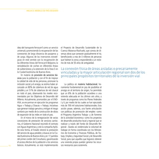 HAciA el modelo de pAÍs deseAdo




     idea del transporte ferrocarril como un servicio     el Proyecto de Desarrollo Sustentable de la
     universal y promoviendo la recuperación de las       Cuenca Matanza-Riachuelo, que consta de di-
     conexiones de larga distancia de pasajeros y         versas obras que sanearán gradualmente el río,
     de carga. Algunas de las inversiones estraté-        beneficiando a más de 3 millones de personas
     gicas en este sentido son la recuperación de         que habitan la zona y respondiendo a un recla-
     las diferentes líneas del Ferrocarril Belgrano, la   mo de más de 50 años de antigüedad.
     remodelación de coches en diferentes líneas
     de subterráneos y la extensión de la línea E en      La conexión física de áreas aisladas o precariamente
     la Ciudad Autónoma de Buenos Aires.                  vinculadas y la mayor articulación regional son dos de los
          En materia de provisión de servicios bá-
                                                          principales propósitos territoriales de la inversión vial.
     sicos para la población y con el fin de mejorar
     la calidad de vida de las personas, promover la
     inclusión social y el arraigo, se estima haber al-         La política en materia habitacional, he-
     canzado un 80% de cobertura de red de agua           rramienta fundamental en pos de posibilitar el
     potable y un 51% de cobertura de red cloacal         arraigo en el territorio de origen, ha permitido
     en todo el país, observando los niveles reco-        que un 8% de la población accediera a una
     mendados por los Objetivos de Desarrollo del         vivienda adecuada en los últimos seis años, a
     Milenio. Actualmente, promovidos por el ENO-         través de programas como los Planes Federales
     HSA, se encuentran en ejecución los programas        I y II, por medio de los cuales se han ejecutado
     Agua + Trabajo y Cloacas + Trabajo, iniciativas      más de 700 mil soluciones habitacionales. Esta
     que generan trabajo genuino y mitigan el riesgo      acción posee, además, una fuerte articulación
     sanitario por medio de la construcción de obras      con políticas de promoción del empleo -como
     de expansión de las redes en todo el país.           el Programa Argentina Trabaja- y de fomento
          En el marco de la renegociación de varias       de la actividad económica -como los proyectos
     concesiones de prestación de servicios sanita-       de desarrollo productivo local y regional que se
     rios, el Gobierno Nacional rescindió el contrato     realizan a través del Fondo de Desarrollo Re-
     con Aguas Argentinas y creó la compañía AySA.        gional-. Queda así evidenciada la voluntad de
     De esta forma, el Estado retomó la prestación        trabajar en forma coordinada con los Ministe-
     del servicio de agua potable y cloacas en la Ciu-    rios de Economía y Finanzas Públicas, de Tra-
     dad Autónoma de Buenos Aires y en 17 partidos        bajo, Empleo y Seguridad Social y de Desarrollo
     del primer cordón del Conurbano, garantizando        Social, para que aquellos que lograron obtener
     el acceso efectivo de la población a los servicios   una vivienda propia puedan generar los recur-
98   básicos. Actualmente, se está implementando          sos necesarios para sostenerla.
 