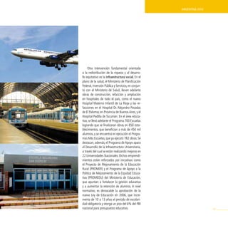 ArgentinA 2010




     Otra intervención fundamental orientada
a la redistribución de la riqueza y al desarro-
llo equitativo es la infraestructura social. En el
plano de la salud, el Ministerio de Planificación
Federal, Inversión Pública y Servicios, en conjun-
to con el Ministerio de Salud, llevan adelante
obras de construcción, refacción y ampliación
en hospitales de todo el país, como el nuevo
Hospital Materno Infantil de La Rioja y las re-
facciones en el Hospital Dr. Alejandro Posadas
de El Palomar, en Provincia de Buenos Aires, y el
Hospital Padilla de Tucumán. En el área educa-
tiva, se llevó adelante el Programa 700 Escuelas
logrando que se finalizaran obras en 850 esta-
blecimientos, que benefician a más de 450 mil
alumnos, y se encuentra en ejecución el Progra-
mas Más Escuelas, que ya ejecutó 782 obras. Se
destacan, además, el Programa de Apoyo apara
el Desarrollo de la Infraestructura Universitaria,
a través del cual se están realizando mejoras en
22 Universidades Nacionales. Dichos emprendi-
mientos están reforzados por iniciativas como
el Proyecto de Mejoramiento de la Educación
Rural (PROMER) y el Programa de Apoyo a la
Política de Mejoramiento de la Equidad Educa-
tiva (PROMEDU) del Ministerio de Educación,
que apuntan a fortalecer la gestión educativa
y a aumentar la retención de alumnos. A nivel
normativo, es destacable la aprobación de la
nueva Ley de Educación en 2006, que incre-
menta de 10 a 13 años el período de escolari-
dad obligatoria y otorga un piso del 6% del PBI
nacional para presupuesto educativo.                                  99
 