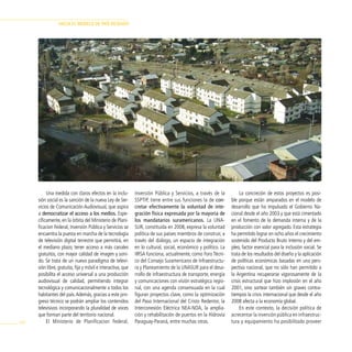 HAciA el modelo de pAÍs deseAdo




           Una medida con claros efectos en la inclu-         Inversión Pública y Servicios, a través de la           La concreción de estos proyectos es posi-
      sión social es la sanción de la nueva Ley de Ser-       SSPTIP, tiene entre sus funciones la de con-       ble porque están amparados en el modelo de
      vicios de Comunicación Audiovisual, que aspira          cretar efectivamente la voluntad de inte-          desarrollo que ha impulsado el Gobierno Na-
      a democratizar el acceso a los medios. Espe-            gración física expresada por la mayoría de         cional desde el año 2003 y que está cimentado
      cíficamente, en la órbita del Ministerio de Plani-      los mandatarios suramericanos. La UNA-             en el fomento de la demanda interna y de la
      ficacion Federal, Inversión Pública y Servicios se      SUR, constituida en 2008, expresa la voluntad      producción con valor agregado. Esta estrategia
      encuentra la puesta en marcha de la tecnología          política de sus países miembros de construir, a    ha permitido lograr en ocho años el crecimiento
      de televisión digital terrestre que permitirá, en       través del diálogo, un espacio de integración      sostenido del Producto Bruto Interno y del em-
      el mediano plazo, tener acceso a más canales            en lo cultural, social, económico y político. La   pleo, factor esencial para la inclusión social. Se
      gratuitos, con mayor calidad de imagen y soni-          IIRSA funciona, actualmente, como Foro Técni-      trata de los resultados del diseño y la aplicación
      do. Se trata de un nuevo paradigma de televi-           co del Consejo Suramericano de Infraestructu-      de políticas económicas basadas en una pers-
      sión libre, gratuita, fija y móvil e interactiva, que   ra y Planeamiento de la UNASUR para el desa-       pectiva nacional, que no sólo han permitido a
      posibilita el acceso universal a una producción         rrollo de infraestructura de transporte, energía   la Argentina recuperarse vigorosamente de la
      audiovisual de calidad, permitiendo integrar            y comunicaciones con visión estratégica regio-     crisis estructural que hizo implosión en el año
      tecnológica y comunicacionalmente a todos los           nal, con una agenda consensuada en la cual         2001, sino sortear también sin graves contra-
      habitantes del país. Además, gracias a este pro-        figuran proyectos clave, como la optimización      tiempos la crisis internacional que desde el año
      greso técnico se podrán ampliar los contenidos          del Paso Internacional del Cristo Redentor, la     2008 afecta a la economía global.
      televisivos incorporando la pluralidad de voces         Interconexión Eléctrica NEA-NOA, la amplia-             En este contexto, la decisión política de
      que forman parte del territorio nacional.               ción y rehabilitación de puertos en la Hidrovía    acrecentar la inversión pública en infraestruc-
100        El Ministerio de Planificacion Federal,            Paraguay-Paraná, entre muchas otras.               tura y equipamiento ha posibilitado proveer
 