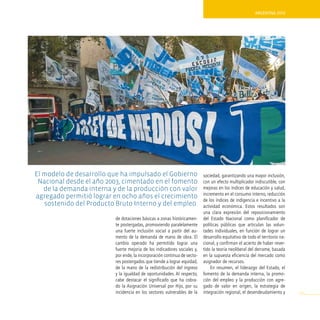 ArgentinA 2010




el modelo de desarrollo que ha impulsado el Gobierno                      sociedad, garantizando una mayor inclusión,
 Nacional desde el año 2003, cimentado en el fomento                      con un efecto multiplicador indiscutible, con
   de la demanda interna y de la producción con valor                     mejoras en los índices de educación y salud,
                                                                          incremento en el consumo interno, reducción
agregado permitió lograr en ocho años el crecimiento
                                                                          de los índices de indigencia e incentivo a la
   sostenido del Producto Bruto interno y del empleo.                     actividad económica. Estos resultados son
                                                                          una clara expresión del reposicionamiento
                          de dotaciones básicas a zonas históricamen-     del Estado Nacional como planificador de
                          te postergadas, promoviendo paralelamente       políticas públicas que articulan las volun-
                          una fuerte inclusión social a partir del au-    tades individuales, en función de lograr un
                          mento de la demanda de mano de obra. El         desarrollo equitativo de todo el territorio na-
                          cambio operado ha permitido lograr una          cional, y confirman el acierto de haber rever-
                          fuerte mejoría de los indicadores sociales y,   tido la teoría neoliberal del derrame, basada
                          por ende, la incorporación continua de secto-   en la supuesta eficiencia del mercado como
                          res postergados que tiende a lograr equidad,    asignador de recursos.
                          de la mano de la redistribución del ingreso         En resumen, el liderazgo del Estado, el
                          y la igualdad de oportunidades. Al respecto,    fomento de la demanda interna, la promo-
                          cabe destacar el significado que ha cobra-      ción del empleo y la producción con agre-
                          do la Asignación Universal por Hijo, por su     gado de valor en origen, la estrategia de
                          incidencia en los sectores vulnerables de la    integración regional, el desendeudamiento y       101
 