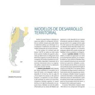 POLíTicA dE EsTAdO




Modelo Precolonial



                               Modelos de desarrollo
                               territorial
                                    Analizar la propia historia e interpretar las   registraron un alto desarrollo de sus sistemas
                               causas que explican la configuración del terri-      de producción agrícolas, de alfarería y metalur-
                               torio es condición necesaria para poder diseñar      gia, que tuvieron con su apogeo entre los siglos
                               e implementar políticas que intervengan en su        VII y X de nuestra era. Otros pueblos originarios,
                               consolidación o modificación, de acuerdo con el      con diferente nivel de desarrollo, estaban situa-
                               modelo de desarrollo que se quiera promover.         dos en el Nordeste argentino y en el territorio
                                    En este sentido, en la primera parte del        paraguayo, además de los grupos nómades que
                               Avance I del PET, se realiza una breve reseña        habitaban la llanura pampeana y la Patagonia.
                               de los sucesivos modelos de ocupación y desa-             Durante el período colonial, el territorio
                               rrollo que determinaron la configuración actual      exhibió un modelo de organización con centro
                               del territorio argentino. Se parte de afirmar que,   en el actual Noroeste argentino, con un desarro-
                               a excepción de la América precolonial, los suce-     llo relativo en Cuyo y fuerte en el Nordeste. Basa-
                               sivos modelos dependieron fuertemente de la          da en la valoración extractiva de los recursos del
                               economía internacional, tanto en su organiza-        territorio por parte de la metrópolis, su econo-
                               ción política y espacial como en su valorización     mía era tributaria de esta última y su estructura
                               social de los recursos naturales.                    socio-productiva estuvo estrechamente ligada al
                                    La América precolonial estaba habitada          comercio con el Alto Perú. En los tiempos previos
        Regiones dinámicas
                               por culturas autóctonas sin vinculación con el       a la Revolución de Mayo comenzó a sentirse una
        Ejes de articulación   resto del mundo, y con desiguales niveles de         fuerte tensión entre dos propuestas que intenta-
                               desarrollo. En el Cono Sur, entre los siglos XII     ban reemplazar al Modelo Colonial: el proyecto
                               y XV, el imperio Inca alcanzó un alto grado de       continental industrialista -se había producido un
| Modelo Precolonial           evolución y se expandió en la zona montaño-          interesante proceso de industrialización a partir
                               sa del continente con centro en el actual Perú,      de materias primas locales que generaban ocu-
                               incluyendo el Noroeste argentino. En nuestro         pación en los principales centros del interior-, y
                               territorio, en el siglo XV, previamente a la con-    el proyecto de la ciudad-puerto agraria.
                               quista incaica, habitaban una serie de pueblos            El proceso librecambista impuesto desde
                               influenciados por las culturas del Altiplano que     1853 devino en la configuración del segundo           13
 