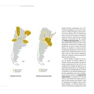 PLANificAcióN TERRiTORiAL




     Modelo Colonial                                   Modelo de principios de siglo XX

                                                                                          modelo territorial, caracterizado por la con-
                                                                                          centración de población y los recursos e inver-
                                                                                          siones en la Región Pampeana, particularmen-
                                                                                          te en torno a Buenos Aires. Su advenimiento
                                                                                          marcó el triunfo de los sectores vinculados al
                                                                                          puerto por sobre el conjunto de los intereses
                                                                                          regionales. La Generación del ‘80 consolidó
                                                                                          este Modelo Agroexportador que se desa-
                                                                                          rrolló vigorosamente durante el primer cuarto
                                                                                          del siglo XX, cuando el país se comportó como
                                                                                          abastecedor de carnes y granos del Imperio
                                                                                          Británico. Se estableció un sistema extensivo
                                                                                          de explotación agropecuaria, se construyó una
                                                                                          extensa red de transporte ferroviario y se pro-
                                                                                          veyó la mano de obra necesaria mediante la
                                                                                          política de inmigración masiva proveniente de
                                                                                          algunos países de Europa.
                                                                                               El tercer modelo se configuró con la rup-
                                                                                          tura del proceso de inserción argentino al
                                                                                          mercado mundial como productor de materias
                                                                                          primas, consecuencia de la crisis del ‘30, y se
                                                                                          consolidó hacia mediados del siglo XX, con el
                                                                                          advenimiento del peronismo. La conducción de
             Regiones dinámicas
                                                               Regiones dinámicas
                                                               Ejes de articulación
                                                                                          este proyecto fue protagonizada por el Estado
             Ejes de articulación
             Nodos urbanos
                                                               Nodos urbanos              y financiada con una parte del excedente agro-
                                                                                          pecuario, adoptándose como ejes la industria-
                                                                                          lización del país basada en la sustitución de
     | Modelo colonial                                 | Modelo Agroexportador            importaciones, la prevalencia del mercado
                                                                                          interno y la promoción de la justicia social. La
                                                                                          mano de obra necesaria para llevarlo a cabo
                                                                                          fue aportada por la migración interna y de los
                                                                                          países limítrofes, y se realizaron fuertes inver-
14                                                                                        siones en infraestructura y equipamiento social
 