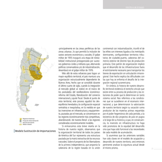 POLíTicA dE EsTAdO




 Modelo de sustitución de importaciones

                                          -principalmente en las áreas periféricas de las     continental con industrialización, triunfó el de
                                          zonas urbanas-, lo que permitió la inclusión de     las elites con intereses ligados a las metrópolis
                                          vastos sectores económicos y sociales. El golpe     dominantes, configurándose territorios tribu-
                                          militar de 1955 inauguró una etapa de inesta-       tarios de ciudades-puerto, cabeceras del co-
                                          bilidad institucional protagonizada por sucesi-     mercio exterior de distinto tipo de producción
                                          vos gobiernos civiles y militares que, alternando   primaria. Este patrón de organización implicó
                                          políticas conservadoras y/o de industrialización,   que el desarrollo de las infraestructuras fuera
                                          desembocó en el golpe militar de 1976.              el estrictamente necesario para transportar los
                                               Más allá de estos esfuerzos para lograr un     bienes de exportación sin articulación intrarre-
                                          mayor equilibrio territorial, el país mantuvo una   gional. Este hecho explica las dificultades con
                                          organización estructuralmente dependiente de        las que hoy se enfrenta el desafío de la inte-
                                          Buenos Aires, hecho que se consolidó durante        gración regional suramericana.
                                          el último cuarto de siglo, cuando la integración         En síntesis, la historia de nuestro desarro-
                                          al mercado global se realizó en el marco de         llo territorial evidencia el estrecho vínculo que
                                          los postulados del neoliberalismo económico:        existe entre su proceso de producción y las re-
                                          reforma del Estado, liberalización del comercio     laciones de poder que lo determinan en tanto
                                          internacional y ajuste fiscal. Desde el punto de    sistema social. Nos referimos a las condicio-
                                          vista territorial, este proceso agudizó los des-    nes que se sucedieron en el escenario inter-
                                          equilibrios heredados y la configuración espacial   nacional, y que determinaron la valorización
                                          centralista e inequitativa, en la medida en que     de nuestro territorio según su vocación como
                                          las inversiones en infraestructura y equipamien-    productor de las materias primas requeridas
                                          to, pautadas por el mercado, se concentraron en     por el poder hegemónico de cada período, a la
                                          las regiones económicamente más competitivas,       existencia de dos proyectos de país en pugna
         Regiones dinámicas
         Franja de industrialización      abandonando -de manera literal- a las regiones      a lo largo de su historia y a que, en consecuen-
         Ejes de articulación
         Nodos urbanos
                                          consideradas económicamente inviables.              cia, la inversión en infraestructura no haya
                                               Si enmarcamos esta breve reseña en la          sido promotora de la equidad del desarrollo
                                          historia de nuestra región, observamos que          sino que haya sido funcional a las necesidades
| Modelo Sustitución de importaciones     la organización territorial de todos los países     de cada modelo de acumulación.
                                          de América del Sur representa una estructura             Si asumimos que las anteriores variables
                                          pautada por la matriz extractiva de los recursos    han sido claves en el modelo de ocupación y
                                          naturales. Sobre el proyecto de los libertadores    desarrollo de nuestro territorio, será entonces
                                          de la primera independencia, que proponía la        pertinente analizar la coyuntura actual desde
                                          soberanía de la región basada en la unión           el mismo prisma.                                    15
 