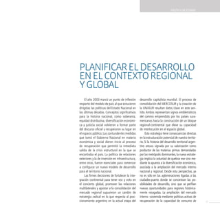 POLíTicA dE EsTAdO




Planificar el desarrollo
en el contexto regional
y global
    El año 2003 marcó un punto de inflexión        desarrollo capitalista mundial. El proceso de
respecto del modelo de país al que estuvieron      consolidación del MERCOSUR y la creación de
dirigidas las políticas del Estado Nacional en     la UNASUR resultan datos clave en este sen-
las últimas décadas. Conceptos significativos      tido. Ambos representan signos emblemáticos
para la historia nacional, como soberanía,         del camino emprendido por los países sura-
equidad distributiva, diversificación económi-     mericanos hacia la construcción de un bloque
ca y justicia social volvieron a formar parte      regional-continental que eleve su capacidad
del discurso oficial y recuperaron su lugar en     de interlocución en el espacio global.
el espacio público. Las contundentes medidas            Esta estrategia tiene consecuencias directas
que tomó el Gobierno Nacional en materia           en la estructuración potencial de nuestro territo-
económica y social dieron inicio al proceso        rio. Si la historia del desarrollo territorial argen-
de recuperación que permitió la inmediata          tino estuvo signada por su valorización como
salida de la crisis estructural en la que se       productor de las materias primas demandadas
encontraba el país. La política de relaciones      por las metrópolis dominantes, la nueva estrate-
exteriores y la de inversión en infraestructura,   gia implica la voluntad de quebrar ese sino me-
entre otras, fueron esenciales para comenzar       diante la apuesta a la diversificación económica,
a configurar un nuevo modelo de desarrollo         asociada a la ampliación del mercado interno
para el territorio nacional.                       nacional y regional. Desde esta perspectiva, ya
    Las firmes decisiones de fortalecer la inte-   no es sólo en las aglomeraciones ligadas a las
gración continental para tener voz y voto en       ciudades-puerto donde se concentran las po-
el concierto global, promover las relaciones       sibilidades de desarrollo, sino que se perfilan
multilaterales y apostar a la consolidación del    nuevas oportunidades para regiones histórica-
mercado regional supusieron un cambio de           mente rezagadas. La ampliación del mercado
estrategia radical en lo que respecta al posi-     interno -sostenida mediante políticas activas de
cionamiento argentino en la actual etapa del       recuperación de la capacidad de consumo de              17
 
