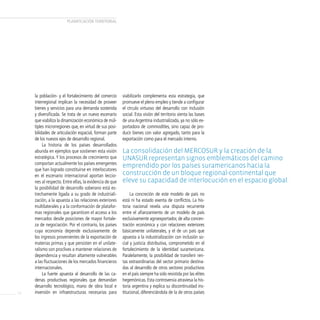 PLANificAcióN TERRiTORiAL




     la población- y el fortalecimiento del comercio     viabilizarlo complementa esta estrategia, que
     interregional implican la necesidad de proveer      promueve el pleno empleo y tiende a configurar
     bienes y servicios para una demanda sostenida       el círculo virtuoso del desarrollo con inclusión
     y diversificada. Se trata de un nuevo escenario     social. Esta visión del territorio sienta las bases
     que viabiliza la dinamización económica de múl-     de una Argentina industrializada, ya no sólo ex-
     tiples microrregiones que, en virtud de sus posi-   portadora de commodities, sino capaz de pro-
     bilidades de articulación espacial, forman parte    ducir bienes con valor agregado, tanto para la
     de los nuevos ejes de desarrollo regional.          exportación como para el mercado interno.
          La historia de los países desarrollados
     abunda en ejemplos que sostienen esta visión        la consolidación del MercosUr y la creación de la
     estratégica. Y los procesos de crecimiento que      UnasUr representan signos emblemáticos del camino
     comportan actualmente los países emergentes
                                                         emprendido por los países suramericanos hacia la
     que han logrado constituirse en interlocutores
     en el escenario internacional aportan leccio-       construcción de un bloque regional-continental que
     nes al respecto. Entre ellas, la evidencia de que   eleve su capacidad de interlocución en el espacio global.
     la posibilidad de desarrollo soberano está es-
     trechamente ligada a su grado de industriali-            La concreción de este modelo de país no
     zación, a la apuesta a las relaciones exteriores    está ni ha estado exenta de conflictos. La his-
     multilaterales y a la conformación de platafor-     toria nacional revela una disputa recurrente
     mas regionales que garanticen el acceso a los       entre el afianzamiento de un modelo de país
     mercados desde posiciones de mayor fortale-         exclusivamente agroexportador, de alta concen-
     za de negociación. Por el contrario, los países     tración económica y con relaciones exteriores
     cuya economía depende exclusivamente de             básicamente unilaterales, y el de un país que
     los ingresos provenientes de la exportación de      apuesta a la industrialización con inclusión so-
     materias primas y que persisten en el unilate-      cial y justicia distributiva, comprometido en el
     ralismo son proclives a mantener relaciones de      fortalecimiento de la identidad suramericana.
     dependencia y resultan altamente vulnerables        Paralelamente, la posibilidad de transferir ren-
     a las fluctuaciones de los mercados financieros     tas extraordinarias del sector primario destina-
     internacionales.                                    das al desarrollo de otros sectores productivos
          La fuerte apuesta al desarrollo de las ca-     en el país siempre ha sido resistida por las elites
     denas productivas regionales que demandan           hegemónicas. Esta controversia atraviesa la his-
     desarrollo tecnológico, mano de obra local e        toria argentina y explica su discontinuidad ins-
18   inversión en infraestructuras necesarias para       titucional, diferenciándola de la de otros países
 