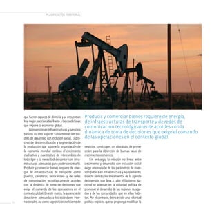 PLANificAcióN TERRiTORiAL




     que fueron capaces de dirimirla y se encuentran    Producir y comerciar bienes requiere de energía,
     hoy mejor posicionados frente a las condiciones    de infraestructuras de transporte y de redes de
     que impone la economía global.                     comunicación tecnológicamente acordes con la
         La inversión en infraestructuras y servicios
     básicos es otro soporte fundamental del mo-
                                                        dinámica de toma de decisiones que exige el comando
     delo de desarrollo con inclusión social. El pro-   de las operaciones en el contexto global.
     ceso de descentralización y segmentación de
     la producción que supone la organización de        servicios, constituyen un obstáculo de primer
     la economía mundial conlleva el crecimiento        orden para la obtención de buenas tasas de
     cualitativo y cuantitativo de intercambios de      crecimiento económico.
     todo tipo y la necesidad de contar con infra-          Sin embargo, la relación no lineal entre
     estructuras adecuadas para poder concretarlo.      crecimiento y desarrollo con inclusión social
     Producir y comerciar bienes requiere de ener-      exige una revisión de los parámetros de inver-
     gía, de infraestructuras de transporte -como       sión pública en infraestructura y equipamiento.
     puertos, carreteras, ferrocarriles- y de redes     En este sentido, los lineamientos de la agenda
     de comunicación tecnológicamente acordes           de inversión que lleva a cabo el Gobierno Na-
     con la dinámica de toma de decisiones que          cional se asientan en la voluntad política de
     exige el comando de las operaciones en el          promover el desarrollo de las regiones rezaga-
     contexto global. En este marco, la ausencia de     das y de las comunidades que en ellas habi-
     dotaciones adecuadas a los estándares inter-       tan. Por el contrario, de no existir una voluntad
20   nacionales, así como la provisión ineficiente de   política explícita que se proponga modificar la
 