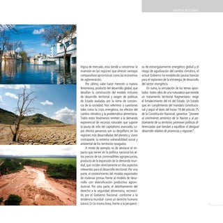 POLíTicA dE EsTAdO




lógica de mercado, esta tiende a concentrar la       va de estrangulamiento energético global y el
inversión en las regiones que ofrecen ventajas       riesgo de agudización del cambio climático, el
comparativas apriorísticas como las economías        actual Gobierno ha establecido pautas básicas
de aglomeración.                                     para el replanteo de la estrategia de desarrollo
     Por último, cabe hacer mención a nuevos         del sector energético.
fenómenos, producto del desarrollo global, que            En suma, la vinculación de los temas apun-
desafían la construcción del modelo inclusivo        tados -todos ellos de una naturaleza que excede
de desarrollo territorial y exigen de políticas      un tratamiento territorial fragmentario- exige
de Estado avaladas por la toma de concien-           el fortalecimiento del rol del Estado. Un Estado
cia de la sociedad. Nos referimos a cuestiones       que, en cumplimiento del mandato constitucio-
tales como la crisis energética, los efectos del     nal y según el texto del inciso 19 del artículo 75
cambio climático y la problemática alimentaria.      de la Constitución Nacional, garantice “proveer
Todos estos fenómenos remiten a la demanda           al crecimiento armónico de la Nación y al po-
exponencial de recursos naturales que supone         blamiento de su territorio; promover políticas di-
la pauta de vida del capitalismo avanzado, cu-       ferenciadas que tiendan a equilibrar el desigual
yos efectos perversos son su despilfarro en las      desarrollo relativo de provincias y regiones”.
regiones más desarrolladas del planeta y, como
contraparte, la extrema vulnerabilidad social y
ambiental de los territorios rezagados.
     A modo de ejemplo, es de destacar el im-
pacto que tienen en la política nacional los al-
tos precios de los commoditties agropecuarios,
producto de la expansión de la demanda mun-
dial, que inciden directamente en dos aspectos
relevantes para el desarrollo territorial. Por una
parte, el sostenimiento del modelo exportador
de materias primas frente al modelo de desa-
rrollo con diversificación productiva agroin-
dustrial. Por otra parte, el debilitamiento del
derecho a la seguridad alimentaria, reconoci-
do por el Gobierno Nacional -conforme a la
tendencia mundial- como un derecho humano
básico. En la misma línea, frente a la perspecti-                                                         21
 