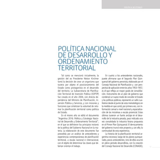 POLíTicA dE EsTAdO




Política nacional
de desarrollo y
ordenaMiento
territorial
     Tal como se mencionó inicialmente, la             En cuanto a los antecedentes nacionales,
gestión del ex Presidente Néstor Kirchner         puede afirmarse que el Segundo Plan Quin-
tomó la decisión de crear un organismo que        quenal del gobierno peronista, elaborado por el
tuviera por objeto el posicionamiento del         Consejo Nacional de Planificación y con pers-
Estado como protagonista en el desarrollo         pectiva de aplicación entre los años 1953-1957,
del territorio. La Subsecretaría de Planifica-    es el que refleja un mayor grado de consolida-
ción Territorial de Inversión Pública (SSPTIP)    ción. Instrumento de un plan de gobierno que
fue creada en el año 2004, con directa de-        condensó un nuevo modo de concebir el Estado
pendencia del Ministro de Planificación, In-      y las políticas públicas, representó un salto cua-
versión Pública y Servicios, y con misiones y     litativo desde el punto de vista metodológico en
funciones que sintetizan la voluntad de reto-     la medida en que contó, por primera vez, con in-
mar la planificación territorial como política    formación censal a nivel nacional y espacializa-
de Estado.                                        ción de las iniciativas a escala provincial. Estas
     En el mismo año se editó el documento        últimas tuvieron un fuerte anclaje en el desa-
“Argentina 2016: Política y Estrategia Nacio-     rrollo de la industria pesada, paso indicado una
nal de Desarrollo y Ordenamiento Territorial”,    vez consolidada la industria liviana propuesta
en el que se definieron los principios rectores   en el Primer Plan Quinquenal. El derrocamiento
de la política del Gobierno Nacional en la ma-    del gobierno truncó este proyecto y, con ello, la
teria. La elaboración de este documento fue       continuidad de esta experiencia.
precedida por un análisis de antecedentes y            La historia de la planificación territorial ar-
experiencias contemporáneas de planificación      gentina reconoce, luego de los planes quinque-
territorial, a escala nacional e internacional,   nales, pocos antecedentes. Uno de ellos ocurrió
con el objeto de determinar las claves que de-    en pleno período desarrollista, con la creación
berían orientar el trabajo.                       del Consejo Nacional de Desarrollo (CONADE),           23
 