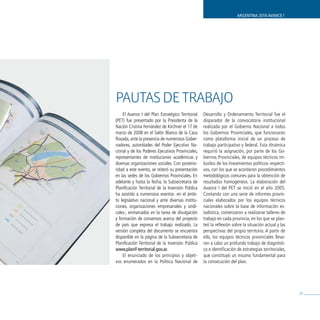 ARGENTINA 2016 AVANCE I




PAuTAs dE TRAbAjo
    El Avance I del Plan Estratégico Territorial    Desarrollo y Ordenamiento Territorial fue el
(PET) fue presentado por la Presidenta de la        disparador de la convocatoria institucional
Nación Cristina Fernández de Kirchner el 17 de      realizada por el Gobierno Nacional a todos
marzo de 2008 en el Salón Blanco de la Casa         los Gobiernos Provinciales, que funcionaron
Rosada, ante la presencia de numerosos Gober-       como plataforma inicial de un proceso de
nadores, autoridades del Poder Ejecutivo Na-        trabajo participativo y federal. Esta dinámica
cional y de los Poderes Ejecutivos Provinciales,    requirió la asignación, por parte de los Go-
representantes de instituciones académicas y        biernos Provinciales, de equipos técnicos im-
diversas organizaciones sociales. Con posterio-     buidos de los lineamientos políticos respecti-
ridad a este evento, se reiteró su presentación     vos, con los que se acordaron procedimientos
en las sedes de los Gobiernos Provinciales. En      metodológicos comunes para la obtención de
adelante y hasta la fecha, la Subsecretaría de      resultados homogéneos. La elaboración del
Planificación Territorial de la Inversión Pública   Avance I del PET se inició en el año 2005.
ha asistido a numerosos eventos -en el ámbi-        Contando con una serie de informes provin-
to legislativo nacional y ante diversas institu-    ciales elaborados por los equipos técnicos
ciones, organizaciones empresariales y sindi-       nacionales sobre la base de información es-
cales-, enmarcados en la tarea de divulgación       tadística, comenzaron a realizarse talleres de
y formación de consensos acerca del proyecto        trabajo en cada provincia, en los que se plan-
de país que expresa el trabajo realizado. La        teó la reflexión sobre la situación actual y las
versión completa del documento se encuentra         perspectivas del propio territorio. A partir de
disponible en la página de la Subsecretaría de      ello, los equipos técnicos provinciales lleva-
Planificación Territorial de la Inversión Pública   ron a cabo un profundo trabajo de diagnósti-
www.planif-territorial.gov.ar.                      co e identificación de estrategias territoriales,
    El enunciado de los principios y objeti-        que constituyó un insumo fundamental para
vos enumerados en la Política Nacional de           la consecución del plan.




                                                                                                        29
 