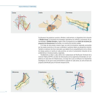 PLAN ESTRATÉGICO TERRITORIAL



     | Jujuy                                     | Salta                                           | Formosa




                                                 Se obtuvieron tres productos sucesivos, referidos a cada territorio: un diagnóstico de la situación
                                                 o Modelo Actual, la formulación de estrategias reparadoras de conflictos y promotoras de po-
                                                 tencialidades o Modelo Deseado y, ligado a éste, la propuesta de una cartera de iniciativas y/o
                                                 proyectos de infraestructura funcionales a la construcción de dicho modelo.
                                                     A lo largo de este proceso tuvieron lugar una serie de encuentros regionales promovidos
                                                 por las propias provincias, en los que se abordaron cuestiones desde una perspectiva conjunta.
                                                 También se realizaron dos foros nacionales cuyo objetivo fue la compatibilización de los criterios
                                                 de trabajo puestos en marcha en cada provincia, así como el conocimiento interactivo de las
                                                 problemáticas e iniciativas locales y regionales.
                                                     Paralelamente, se llevó a cabo, dentro de la Subsecretaría de Planificación Territorial de la
                                                 Inversión Pública (SSPTIP), una labor de interconsulta con los organismos ministeriales con com-
                                                 petencia en cada sector de infraestructura, a lo largo de la cual se verificaron los lineamientos
                                                 estratégicos con los que se está promoviendo la inversión en cada sector, así como el banco de
                                                 proyectos identificado para el horizonte temporal 2016.




     | Misiones                                  | Catamarca                                        | Mendoza




30
 