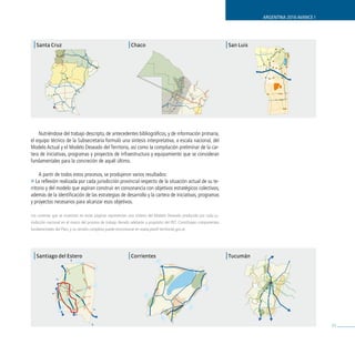 ARGENTINA 2016 AVANCE I




 | Santa Cruz                                                | Chaco                                                   | San Luis




    Nutriéndose del trabajo descripto, de antecedentes bibliográficos, y de información primaria,
el equipo técnico de la Subsecretaría formuló una síntesis interpretativa, a escala nacional, del
Modelo Actual y el Modelo Deseado del Territorio, así como la compilación preliminar de la car-
tera de iniciativas, programas y proyectos de infraestructura y equipamiento que se consideran
fundamentales para la concreción de aquél último.

     A partir de todos estos procesos, se produjeron varios resultados:
» La reflexión realizada por cada jurisdicción provincial respecto de la situación actual de su te-
rritorio y del modelo que aspiran construir en consonancia con objetivos estratégicos colectivos,
además de la identificación de las estrategias de desarrollo y la cartera de iniciativas, programas
y proyectos necesarios para alcanzar esos objetivos.

Los coremas que se muestran en estas páginas representan una síntesis del Modelo Deseado producido por cada ju-
risdicción nacional en el marco del proceso de trabajo llevado adelante a propósito del PET. Constituyen componentes
fundamentales del Plan, y su versión completa puede encontrarse en www.planif-territorial.gov.ar.




 | Santiago del Estero                                       | Corrientes                                              | Tucumán




                                                                                                                                                              31
 