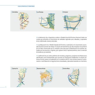 PLAN ESTRATÉGICO TERRITORIAL



     | Córdoba                                   | La Pampa                                        | Chubut




                                                 » La elaboración de un diagnóstico sintético o Modelo Actual del Territorio Nacional, desde una
                                                 mirada que profundiza el conocimiento de realidades regionales poco relevadas, y superadora
                                                 de las tradicionales visiones sectoriales.

                                                 » La prefiguración de un Modelo Deseado del Territorio, sustentado en el conocimiento acumu-
                                                 lado durante el proceso de trabajo. El conjunto de lineamientos que allí se expresan fue producto
                                                 de una labor consensuada que se comportó como base para la identificación de iniciativas rea-
                                                 lizadas por las provincias y regiones, que suponen tanto el aprovechamiento como la reversión
                                                 de tendencias ya existentes.

                                                 » La definición de una cartera preliminar de iniciativas, programas y proyectos de infraestructura
                                                 identificados como fundamentales para concretar los lineamientos establecidos. El carácter pre-
                                                 liminar de esta cartera se fundamentó en la condición del PET como primera puesta en conoci-
                                                 miento a nivel federal de la magnitud de las necesidades y demandas existentes en el territorio.




     | Santa Fe                                  | Buenos Aires                                    | Entre Ríos




32
 