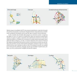 ARGENTINA 2016 AVANCE I




 | Tierra del Fuego                                | San Juan                                         | Ciudad Autónoma de Buenos Aires




Además, porque la consolidación del PET como proceso de planificación a través de la formación
de consensos transversales, la coordinación intergubernamental e interjurisdiccional y la identifi-
cación y ponderación de proyectos serán las que den lugar a la posterior toma de decisiones.
    A estos resultados documentables debe agregarse uno de distinto carácter: la reapertura
del debate en torno a la creación de infraestructura dentro de escenarios de planificación
regional y la puesta en agenda, nuevamente, de la planificación territorial en el seno de los
organismos públicos. La fortaleza de la convocatoria y la propia dinámica participativa fueron
generando efectos sinérgicos y, con ello, un creciente compromiso de los actores. El hecho de
que equipos de planeamiento de provincias vecinas se encontraran por primera vez para dia-
logar acerca de temas comunes históricamente postergados constituyó un logro en sí mismo,
y permite afirmar que lo realizado se valida no sólo en los productos concretos, sino también
en la construcción de confianzas y lenguajes comunes que consolidan el capital social y sim-
bólico, uno de los condicionantes intangibles del desarrollo regional.




 | Neuquén                                         | Río Negro                                        | La Rioja




                                                                                                                                              33
 