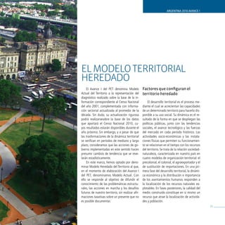 ARGENTINA 2016 AVANCE I




EL ModELo TERRIToRIAL
HEREdAdo
    El Avance I del PET denomina Modelo             Factores que configuran el
Actual del Territorio a la representación del       territorio heredado
diagnóstico realizado sobre la base de la in-
formación correspondiente al Censo Nacional             El desarrollo territorial es el proceso me-
del año 2001, complementada con informa-            diante el cual se acrecientan las capacidades
ción sectorial actualizada al promedio de la        de un determinado territorio para hacerlo dis-
década. Sin duda, su actualización rigurosa         ponible a su uso social. Su dinámica es el re-
podrá realizarsesobre la base de los datos          sultado de la forma en que se despliegan las
que aportará el Censo Nacional 2010, cu-            políticas públicas, junto con las tendencias
yos resultados estarán disponibles durante el       sociales, el avance tecnológico y las fuerzas
año próximo. Sin embargo, y a pesar de que          del mercado en cada período histórico. Las
las trasformaciones de la dinámica territorial      actividades socio-económicas y las instala-
se verifican en períodos de mediano y largo         ciones físicas que permiten su funcionamien-
plazo, consideramos que las acciones de go-         to se relacionan en el tiempo con los recursos
bierno implementadas en este sentido hacen          del territorio. Se trata de la relación sociedad-
presumir cambios de tendencia que se reve-          naturaleza, caracterizada en nuestro país en
larán estadísticamente.                             cuatro modelos de organización territorial: el
    En este marco, hemos optado por deno-           precolonial, el colonial, el agroexportador y el
minar Modelo Heredado del Territorio al que,        de sustitución de importaciones. En una pri-
en el momento de elaboración del Avance I           mera fase del desarrollo territorial, la dinámi-
del PET, denominamos Modelo Actual. Con             ca económica y la distribución e importancia
ello se responde al objetivo de difundir el         de los asentamientos humanos responden a
conocimiento de las problemáticas estructu-         la localización de los recursos naturales ex-
rales, las acciones en marcha y los desafíos        plotables. En fases posteriores, la calidad del
futuros de nuestro territorio, sin realizar afir-   medio construido constituye en sí mismo un
maciones taxativas sobre un presente que no         recurso que atrae la localización de activida-
es posible documentar.                              des y población.
                                                                                                        35
 