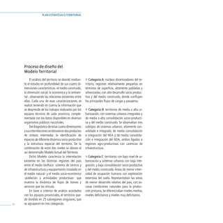 PLAN ESTRATÉGICO TERRITORIAL




     Proceso de diseño del
     Modelo Territorial
          El análisis del territorio se abordó median-   » Categoría A: núcleos dinamizadores del te-
     te el estudio en profundidad de sus cuatro di-      rritorio, regiones relativamente pequeñas en
     mensiones características -el medio construido,     términos de superficie, altamente pobladas y
     la dimensión social, la económica y la ambien-      urbanizadas, con alto desarrollo socio-produc-
     tal-, observando las relaciones existentes entre    tivo y del medio construido, donde confluyen
     ellas. Cada una de esas caracterizaciones se        los principales flujos de cargas y pasajeros.
     realizó teniendo en cuenta la información que
     se desprende de los trabajos realizados por los     » Categoría B: territorios de media o alta ur-
     equipos técnicos de cada provincia, comple-         banización, con sistemas urbanos integrados y
     mentada con los datos disponibles en diversos       de media a alta consolidación socio-producti-
     organismos públicos nacionales.                     va y del medio construido. Se observaban tres
          Del diagnóstico de estas cuatro dimensiones    subtipos de sistemas urbanos: altamente con-
     y sus interrelaciones se obtuvieron dos productos   solidado e integrado, de media consolidación
     de síntesis intermedia: la identificación de        e integración del NEA y de media consolida-
     espacios de diferente dinámica socio-productiva     ción e integración del NOA, ambos ligados a
     y la estructura espacial del territorio. De la      regiones agro-productivas con carencias de
     combinación de estos dos niveles se obtuvo el       infraestructura.
     así denominado Modelo Actual del Territorio.
          Dicho Modelo caracteriza la interrelación      » Categoría C: territorios con bajo nivel de ur-
     existente en las distintas regiones del país        banización y sistemas urbanos con baja inte-
     entre el medio biofísico -sistema de centros y      gración, y baja consolidación socio-productiva
     de infraestructura y equipamiento instalado en      y del medio construido. Áreas de menor inten-
     el medio natural- y el medio socio-económico        sidad de ocupación humana con explotación
     -población y actividades productivas- que           extensiva del suelo. Representaban las áreas
     muestra la dinámica de flujos de bienes y           de menor desarrollo relativo del país, con es-
     servicios que las vincula.                          casas condiciones naturales para la produc-
          En base a criterios de análisis acordados      ción primaria. Se diferenciaban niveles medios,
     con los equipos provinciales, el territorio que-    niveles deficitarios y niveles muy deficitarios.
     dó dividido en 25 subregiones singulares, que
36   se agruparon en tres categorías:
 