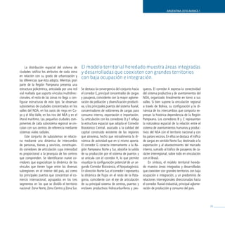 ARGENTINA 2016 AVANCE I




     La distribución espacial del sistema de      El modelo territorial heredado muestra áreas integradas
ciudades ratifica los atributos de cada zona      y desarrolladas que coexisten con grandes territorios
en relación con su grado de urbanización y        con baja ocupación e integración.
las diferencias que ésta adopta. Mientras gran
parte de la Región Pampeana presenta una
estructura policéntrica, articulada por una red   Se destaca la convergencia del conjunto hacia        queros. El corredor A expresa la conectividad
vial mallada que soporta vínculos multidirec-     el corredor E, principal concentrador de cargas      del sistema productivo y de asentamientos del
cionales, el resto de las zonas no llega a con-   y pasajeros, coincidente con la mayor aglome-        NOA, organizado linealmente en torno a sus
figurar estructuras de este tipo. Se observan     ración de población y diversificación producti-      valles. Si bien supone la vinculación regional
subsistemas de ciudades concentrados en los       va, y los principales puertos del sistema fluvial,   a través de Bolivia, su configuración y la di-
valles del NOA, en los oasis de riego en Cu-      concentradores de volúmenes de cargas para           námica de los intercambios que comporta ex-
yo y el Alto Valle, en los ríos del NEA y en el   consumo interno, exportación e importación.          presan la histórica dependencia de la Región
litoral marítimo. Las pequeñas ciudades com-      Su articulación con los corredores D y F refleja     Pampeana. Los corredores B y C representan
ponentes de cada subsistema regional se vin-      la estructura espacial que adopta el Corredor        la naturaleza espacial de la relación entre el
culan con sus centros de referencia mediante      Bioceánico Central, asociado a la calidad del        sistema de asentamientos humanos y produc-
sistemas viales radiales.                         capital construido existente de las regiones         tivos del NEA con el territorio nacional y con
     Este conjunto de subsistemas se relacio-     que atraviesa, hecho que retroalimenta la di-        los países vecinos. En ellos se destaca el tráfico
na mediante una dinámica de intercambio           námica de actividad que en sí mismo aporta.          de cargas en sentido Norte-Sur, destinado a la
de personas, bienes y servicios, constituyen-     El corredor G conecta internamente a la Re-          exportación y al abastecimiento del mercado
do corredores de articulación cuya intensidad     gión Pampeana Norte y Sur, absorbe la salida         interno, sumado al tráfico de pasajeros de ca-
es proporcional a la jerarquía de los centros     de su producción por el sistema de puertos y         rácter interregional, sobre todo en vinculación
que comprenden. Se identificaron nueve co-        se articula con el corredor H, lo que permite        con el Brasil.
rredores que espacializan la dinámica de los      visualizar la configuración potencial de un se-           En síntesis, el modelo territorial hereda-
vínculos que tienen lugar entre las diversas      gundo Corredor Bioceánico, el Norpatagónico.         do muestra áreas integradas y desarrolladas
subregiones en el interior del país, así como     En dirección Norte-Sur, el corredor I representa     que coexisten con grandes territorios con baja
los principales puertos que concentran el co-     la dinámica de flujos en el resto de la Pata-        ocupación e integración, y un predominio de
mercio internacional, agrupados en los tres       gonia, coincidente con el eje de articulación        relaciones interregionales direccionadas hacia
segmentos en los que se dividió el territorio     de su principal sistema de centros, puertos y        el corredor fluvial-industrial, principal aglome-
nacional: Zona Norte, Zona Centro y Zona Sur.     enclaves productivos hidrocarburíferos y pes-        ración de producción y consumo del país.




                                                                                                                                                            39
 