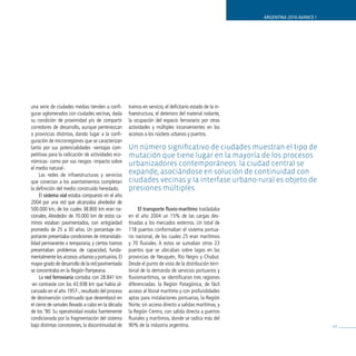 ARGENTINA 2016 AVANCE I




una serie de ciudades medias tienden a confi-      tramos en servicio, el deficitario estado de la in-
gurar aglomerados con ciudades vecinas, dada       fraestructura, el deterioro del material rodante,
su condición de proximidad y/o de compartir        la ocupación del espacio ferroviario por otras
corredores de desarrollo, aunque pertenezcan       actividades y múltiples inconvenientes en los
a provincias distintas, dando lugar a la confi-    accesos a los núcleos urbanos y puertos.
guración de microrregiones que se caracterizan
tanto por sus potencialidades -ventajas com-       Un número significativo de ciudades muestran el tipo de
petitivas para la radicación de actividades eco-   mutación que tiene lugar en la mayoría de los procesos
nómicas- como por sus riesgos -impacto sobre       urbanizadores contemporáneos: la ciudad central se
el medio natural-.
     Las redes de infraestructuras y servicios
                                                   expande, asociándose en solución de continuidad con
que conectan a los asentamientos completan         ciudades vecinas y la interfase urbano-rural es objeto de
la definición del medio construido heredado.       presiones múltiples.
     El sistema vial estaba compuesto en el año
2004 por una red que alcanzaba alrededor de
500.000 km, de los cuales 38.800 km eran na-            El transporte fluvio-marítimo trasladaba
cionales. Alrededor de 70.000 km de estos ca-      en el año 2004 un 15% de las cargas des-
minos estaban pavimentados, con antigüedad         tinadas a los mercados externos. Un total de
promedio de 25 a 30 años. Un porcentaje im-        118 puertos conformaban el sistema portua-
portante presentaba condiciones de intransitabi-   rio nacional, de los cuales 25 eran marítimos
lidad permanente o temporaria, y ciertos tramos    y 70 fluviales. A estos se sumaban otros 23
presentaban problemas de capacidad, funda-         puertos que se ubicaban sobre lagos en las
mentalmente los accesos urbanos y portuarios. El   provincias de Neuquén, Río Negro y Chubut.
mayor grado de desarrollo de la red pavimentada    Desde el punto de vista de la distribución terri-
se concentraba en la Región Pampeana.              torial de la demanda de servicios portuarios y
     La red ferroviaria contaba con 28.841 km      fluviomarítimos, se identificaron tres regiones
-en contraste con los 43.938 km que había al-      diferenciadas: la Región Patagónica, de fácil
canzado en el año 1957-, resultado del proceso     acceso al litoral marítimo y con profundidades
de desinversión continuado que desembocó en        aptas para instalaciones portuarias, la Región
el cierre de ramales llevado a cabo en la década   Norte, sin acceso directo a salidas marítimas, y
de los ‘90. Su operatividad estaba fuertemente     la Región Centro, con salida directa a puertos
condicionada por la fragmentación del sistema      fluviales y marítimos, donde se radica más del
bajo distintas concesiones, la discontinuidad de   90% de la industria argentina.                                                  43
 