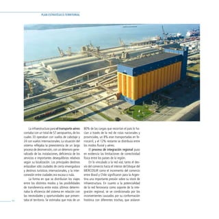 PLAN ESTRATÉGICO TERRITORIAL




          La infraestructura para el transporte aéreo     80% de las cargas que recorrían el país lo ha-
     contaba con un total de 57 aeropuertos, de los       cían a través de la red de rutas nacionales y
     cuales 33 operaban con vuelos de cabotaje y          provinciales, un 8% eran transportadas en fe-
     24 con vuelos internacionales. La situación del      rrocarril, y el 12% restante se distribuía entre
     sistema reflejaba la preexistencia de un largo       los modos fluvial y aéreo.
     proceso de desinversión, con un deterioro gene-           El proceso de integración regional puso
     ralizado de las instalaciones, deficiencia de los    en evidencia las limitaciones de conectividad
     servicios e importantes desequilibrios relativos     física entre los países de la región.
     según su localización. Los principales destinos           En lo vinculado a la red vial, tanto el des-
     enlazaban sólo ciudades de cierta envergadura        vío del comercio hacia el interior del bloque del
     y destinos turísticos internacionales, y la inter-   MERCOSUR como el incremento del comercio
     conexión entre ciudades era escasa o nula.           entre Brasil y Chile significaron para la Argen-
          La forma en que se distribuían los viajes       tina una importante presión sobre su stock de
     entre los distintos modos y las posibilidades        infraestructura. En cuanto a la potencialidad
     de transferencia entre estos últimos determi-        de la red ferroviaria como soporte de la inte-
     naba la eficiencia del sistema en relación con       gración regional, se ve condicionada por los
     las necesidades y oportunidades que presen-          inconvenientes causados por su conformación
44   taba el territorio. Se estimaba que más de un        histórica con diferentes trochas, que aislaron
 