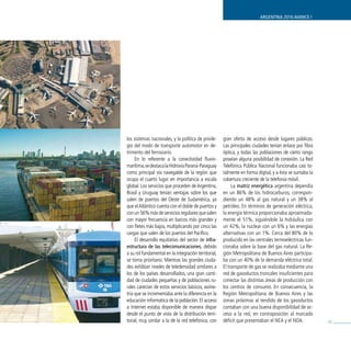 ARGENTINA 2016 AVANCE I




los sistemas nacionales, y la política de privile-    gran oferta de acceso desde lugares públicos.
gio del modo de transporte automotor en de-           Las principales ciudades tenían enlace por fibra
trimento del ferroviario.                             óptica, y todas las poblaciones de cierto rango
     En lo referente a la conectividad fluvio-        poseían alguna posibilidad de conexión. La Red
marítima, se destaca la Hidrovía Paraná-Paraguay      Telefónica Pública Nacional funcionaba casi to-
como principal vía navegable de la región que         talmente en forma digital, y a ésta se sumaba la
ocupa el cuarto lugar en importancia a escala         cobertura creciente de la telefonía móvil.
global. Los servicios que proceden de Argentina,           La matriz energética argentina dependía
Brasil y Uruguay tenían ventajas sobre los que        en un 86% de los hidrocarburos, correspon-
salen de puertos del Oeste de Sudamérica, ya          diendo un 48% al gas natural y un 38% al
que el Atlántico cuenta con el doble de puertos y     petróleo. En términos de generación eléctrica,
con un 56% más de servicios regulares que salen       la energía térmica proporcionaba aproximada-
con mayor frecuencia en barcos más grandes y          mente el 51%, siguiéndole la hidráulica con
con fletes más bajos, multiplicando por cinco las     un 42%, la nuclear con un 6% y las energías
cargas que salen de los puertos del Pacífico.         alternativas con un 1%. Cerca del 80% de lo
     El desarrollo equitativo del sector de infra-    producido en las centrales termoeléctricas fun-
estructura de las telecomunicaciones, debido          cionaba sobre la base del gas natural. La Re-
a su rol fundamental en la integración territorial,   gión Metropolitana de Buenos Aires participa-
se torna prioritario. Mientras las grandes ciuda-     ba con un 40% de la demanda eléctrica total.
des exhibían niveles de teledensidad similares a      El transporte de gas se realizaba mediante una
los de los países desarrollados, una gran canti-      red de gasoductos troncales insuficientes para
dad de ciudades pequeñas y de poblaciones ru-         conectar las distintas áreas de producción con
rales carecían de estos servicios básicos, asime-     los centros de consumo. En consecuencia, la
tría que se incrementaba ante la diferencia en la     Región Metropolitana de Buenos Aires y las
educación informática de la población. El acceso      zonas próximas al tendido de los gasoductos
a Internet estaba disponible de manera dispar         contaban con una buena disponibilidad de ac-
desde el punto de vista de la distribución terri-     ceso a la red, en contraposición al marcado
torial, muy similar a la de la red telefónica, con    déficit que presentaban el NEA y el NOA.           45
 