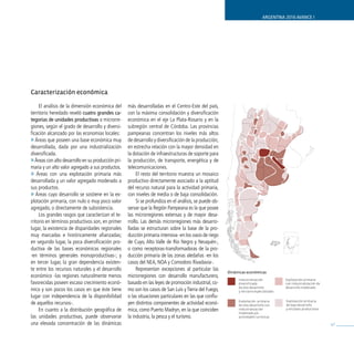 ARGENTINA 2016 AVANCE I




Caracterización económica

     El análisis de la dimensión económica del      más desarrolladas en el Centro-Este del país,
territorio heredado reveló cuatro grandes ca-       con la máxima consolidación y diversificación
tegorías de unidades productivas o microrre-        económica en el eje La Plata-Rosario y en la
giones, según el grado de desarrollo y diversi-     subregión central de Córdoba. Las provincias
ficación alcanzado por las economías locales:       pampeanas concentran los niveles más altos
» Áreas que poseen una base económica muy           de desarrollo y diversificación de la producción,
desarrollada, dada por una industrialización        en estrecha relación con la mayor densidad en
diversificada.                                      la dotación de infraestructuras de soporte para
» Áreas con alto desarrollo en su producción pri-   la producción, de transporte, energética y de
maria y un alto valor agregado a sus productos.     telecomunicaciones.
» Áreas con una explotación primaria más                 El resto del territorio muestra un mosaico
desarrollada y un valor agregado moderado a         productivo directamente asociado a la aptitud
sus productos.                                      del recurso natural para la actividad primaria,
» Áreas cuyo desarrollo se sostiene en la ex-       con niveles de media o de baja consolidación.
plotación primaria, con nulo o muy poco valor            Si se profundiza en el análisis, se puede ob-
agregado, o directamente de subsistencia.           servar que la Región Pampeana es la que posee
     Los grandes rasgos que caracterizan el te-     las microrregiones extensas y de mayor desa-
rritorio en términos productivos son, en primer     rrollo. Las demás microrregiones más desarro-
lugar, la existencia de disparidades regionales     lladas se estructuran sobre la base de la pro-
muy marcadas e históricamente afianzadas;           ducción primaria intensiva -en los oasis de riego
en segundo lugar, la poca diversificación pro-      de Cuyo, Alto Valle de Río Negro y Neuquén-,
ductiva de las bases económicas regionales          o como receptoras-transformadoras de la pro-
-en términos generales monoproductivas-; y          ducción primaria de las zonas aledañas -en los
en tercer lugar, la gran dependencia existen-       casos del NEA, NOA y Comodoro Rivadavia-.
te entre los recursos naturales y el desarrollo          Representan excepciones al particular las
                                                                                                         Dinámicas económicas
económico -las regiones naturalmente menos          microrregiones con desarrollo manufacturero,
                                                                                                              Industrialización            Explotación primaria
favorecidas poseen escaso crecimiento econó-        basado en las leyes de promoción industrial, co-          diversificada                con industrialización de
                                                                                                              de alto desarrollo           desarrollo moderado.
mico y son pocos los casos en que éste tiene        mo son los casos de San Luis y Tierra del Fuego,          y terciario especializado.
lugar con independencia de la disponibilidad        o las situaciones particulares en las que conflu-
                                                                                                                                           Explotación primaria
de aquellos recursos-.                              yen distintos componentes de actividad econó-             Explotación primaria
                                                                                                              de alto desarrollo con       de bajo desarrollo
     En cuanto a la distribución geográfica de      mica, como Puerto Madryn, en la que coinciden             industrialización            y enclaves productivos.
                                                                                                              moderada y/o
las unidades productivas, puede observarse          la industria, la pesca y el turismo.                      actividades turísticas.

una elevada concentración de las dinámicas                                                                                                                            47
 