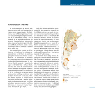 ARGENTINA 2016 AVANCE I




Caracterización ambiental

    El estudio diagnóstico del territorio here-           Existe en el territorio nacional una gran di-
dado dio cuenta de la gran heterogeneidad y          versidad de tipos de suelo, con una amplia po-
riqueza de sus recursos naturales, identificán-      tencialidad de usos, pero que cuenta con esca-
dose un total de 18 ecorregiones que brindan         sos mecanismos de planificación y control de
una base de enorme potencial para la localiza-       esa utilización. Se estima que más del 20% del
ción de los asentamientos humanos y para el          territorio se encuentra afectado por procesos
desarrollo de las actividades productivas. Sin       erosivos de origen hídrico y/o eólico. Un papel
embargo, el aprovechamiento sustentable de           clave en esta situación es el que desempeñan
estos recursos se ha visto comprometido debi-        las prácticas agroganaderas y el avance de la
do a la falta de planificación, gestión y control,   frontera agropecuaria, con importantes con-
situación que recién ha comenzado a revertirse       secuencias sobre el deterioro del recurso y la
en los últimos años.                                 reducción de los bosques nativos. Este proceso
    Los recursos hídricos cumplen un rol fun-        es especialmente crítico en distintas áreas del
damental en relación con las actividades so-         nordeste y del noroeste, frente a la vertiginosa
cioeconómicas. Se identifican dos problemas          expansión del cultivo de soja.
principales respecto de su manejo: la conta-              El crecimiento urbano de baja densidad, dis-
minación y las inundaciones. Los problemas           perso y con un consumo extensivo del suelo, tam-
de contaminación son producto del vertido de         bién constituye una problemática recurrente, ya
residuos domiciliarios e industriales sin trata-     que presiona sobre los suelos agrícolas lindantes
miento, situación que afecta a la provisión de       y provoca la ocupación de áreas con restriccio-
agua, la actividad turística y la fauna ictícola.    nes ambientales. Estos procesos expansivos, con
Los casos más críticos de contaminación hí-          costos sociales y ambientales notables, son sig-
drica se presentan en las grandes concentra-         nificativos en las grandes ciudades y en los cen-
ciones urbano-industriales. Otro problema es         tros turísticos, con implicancias negativas sobre
el de las inundaciones, que generan graves           los valiosos recursos naturales que les otorgan su
consecuencias sociales y económicas, tanto           identidad. Merece especial mención la gestión de     Áreas críticas
en áreas urbanas como rurales. Los proble-           residuos en los centros urbanos. Las cuestiones      (problemas ambientales y vulnerabilidad
                                                                                                          de la población y sus actividades)
mas hídricos requieren un manejo integral            críticas refieren al inadecuado tratamiento y a
del recurso: inundaciones y sequías, optimi-         la disposición final, a la escasez de mecanismos          Alta
                                                                                                               Media
zación de los sistemas de riego, control de          administrativos y legales destinados a la reme-           Baja
actividades que comprometan el uso futuro            diación de pasivos ambientales y a la debilidad
del recurso, en un escenario mundial de pre-         de los mecanismos de fiscalización y control del
visión de escasez de agua segura.                    manejo de los residuos tóxicos y peligrosos.                                                   51
 