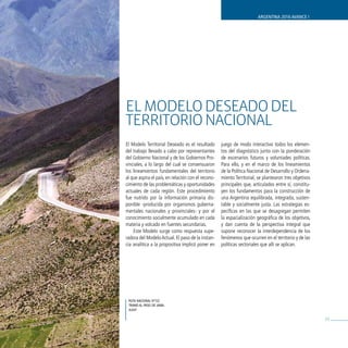 ARGENTINA 2016 AVANCE I




EL ModELo dEsEAdo dEL
TERRIToRIo NACIoNAL
El Modelo Territorial Deseado es el resultado       juego de modo interactivo todos los elemen-
del trabajo llevado a cabo por representantes       tos del diagnóstico junto con la ponderación
del Gobierno Nacional y de los Gobiernos Pro-       de escenarios futuros y voluntades políticas.
vinciales, a lo largo del cual se consensuaron      Para ello, y en el marco de los lineamientos
los lineamientos fundamentales del territorio       de la Política Nacional de Desarrollo y Ordena-
al que aspira el país, en relación con el recono-   miento Territorial, se plantearon tres objetivos
cimiento de las problemáticas y oportunidades       principales que, articulados entre sí, constitu-
actuales de cada región. Este procedimiento         yen los fundamentos para la construcción de
fue nutrido por la información primaria dis-        una Argentina equilibrada, integrada, susten-
ponible -producida por organismos guberna-          table y socialmente justa. Las estrategias es-
mentales nacionales y provinciales- y por el        pecíficas en las que se desagregan permiten
conocimiento socialmente acumulado en cada          la espacialización geográfica de los objetivos,
materia y volcado en fuentes secundarias.           y dan cuenta de la perspectiva integral que
    Este Modelo surge como respuesta supe-          supone reconocer la interdependencia de los
radora del Modelo Actual. El paso de la instan-     fenómenos que ocurren en el territorio y de las
cia analítica a la propositiva implicó poner en     políticas sectoriales que allí se aplican.




 ruta nacional nº52
 tramo al Paso de Jama.
 JuJuy

                                                                                                       53
 