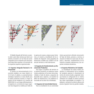 ARGENTINA 2016 AVANCE I




                         »1                                      »2                           »3                            »4




    El Modelo Deseado del Territorio se asien-    la apertura de nuevos y mejores pasos fronte-      interna que permita la eficiente comunicación
ta sobre cuatro ideas rectoras que tienen una     rizos, y la creación y consolidación de los co-    de flujos de bienes, personas y servicios, es
estrecha vinculación con las líneas de acción     rredores de integración -áreas geográficas de      necesario el diseño de nuevos ejes de articu-
integradoras que se proponen para alcanzarlo.     dimensiones variables que cumplen el rol de        lación y desarrollo, complementarios de los
Estas ideas-fuerza apuntan a la concreción de     articular territorios a nivel internacional-.      históricos corredores radiocéntricos y los inci-
los siguientes esquemas organizacionales:                                                            pientes corredores bioceánicos.
                                                  »2- Esquema de Fortalecimiento y/o Re-
»1- Esquema Integrado Nacional e In-              conversión Productiva                              » 4- Esquema Policéntrico de Ciudades
ternacional                                            Para lograr el equilibrio del territorio en       La consolidación de nuevos núcleos pro-
     El proceso de internacionalización de la     su dinámica económica, se revalorizan nuevos       ductivos y la reformulación de los corredores
economía establece una nueva relación en-         núcleos productivos en las áreas menos desa-       de transporte potencian la dinamización de
tre lo local y lo global, y su aprovechamiento    rrolladas a través de planes y programas de        centros de servicios locales y regionales, factor
estratégico representa un nuevo desafío para      desarrollo local y regional, y se resuelven los    que favorece la configuración de un sistema
el sistema productivo nacional. La mayor ex-      déficit de infraestructura y los problemas es-     policéntrico de ciudades de diversa jerarquía
presión de esta tendencia es la creación del      tructurales de las áreas más consolidadas.         que ofrece oportunidades de progreso a la
MERCOSUR, lo cual integra definitivamente a                                                          población, revirtiendo los efectos adversos del
la Argentina en un territorio de mayor magni-     » 3- Esquema de Conectividad Interna               proceso migratorio hacia las grandes ciudades.
tud. Esta integración se viabiliza por medio de       Para la consolidación de una conectividad                                                          55
 