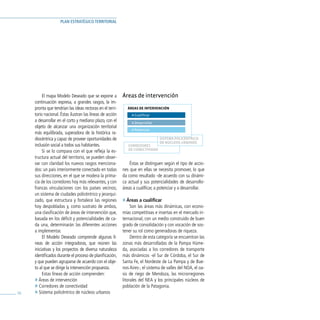 PLAN ESTRATÉGICO TERRITORIAL




          El mapa Modelo Deseado que se expone a           Áreas de intervención
     continuación expresa, a grandes rasgos, la im-
     pronta que tendrían las ideas rectoras en el terri-      ÁREAS DE INTERVENCIÓN
     torio nacional. Éstas ilustran las líneas de acción        A Cualificar
     a desarrollar en el corto y mediano plazo, con el          A Desarrollar
     objeto de alcanzar una organización territorial
                                                                A Potenciar
     más equilibrada, superadora de la histórica ra-
     diocéntrica y capaz de proveer oportunidades de                            SISTEMA POLICÉNTRICO
                                                                                DE NÚCLEOS URBANOS
     inclusión social a todos sus habitantes.                 CORREDORES
                                                              DE CONECTIVIDAD
          Si se lo compara con el que refleja la es-
     tructura actual del territorio, se pueden obser-
     var con claridad los nuevos rasgos menciona-              Éstas se distinguen según el tipo de accio-
     dos: un país interiormente conectado en todas         nes que en ellas se necesita promover, lo que
     sus direcciones, en el que se modera la prima-        da como resultado -de acuerdo con su dinámi-
     cía de los corredores hoy más relevantes, y con       ca actual y sus potencialidades de desarrollo-
     francas vinculaciones con los países vecinos;         áreas a cualificar, a potenciar y a desarrollar.
     un sistema de ciudades policéntrico y jerarqui-
     zado, que estructura y fortalece las regiones         » Áreas a cualificar
     hoy despobladas y, como sustrato de ambos,                 Son las áreas más dinámicas, con econo-
     una clasificación de áreas de intervención que,       mías competitivas e insertas en el mercado in-
     basada en los déficit y potencialidades de ca-        ternacional, con un medio construido de buen
     da una, determinarán las diferentes acciones          grado de consolidación y con vocación de sos-
     a implementar.                                        tener su rol como generadoras de riqueza.
          El Modelo Deseado comprende algunas lí-               Dentro de esta categoría se encuentran las
     neas de acción integradoras, que reúnen las           zonas más desarrolladas de la Pampa Húme-
     iniciativas y los proyectos de diversa naturaleza     da, asociadas a los corredores de transporte
     identificados durante el proceso de planificación,    más dinámicos -el Sur de Córdoba, el Sur de
     y que pueden agruparse de acuerdo con el obje-        Santa Fe, el Nordeste de La Pampa y de Bue-
     to al que se dirige la intervención propuesta.        nos Aires-, el sistema de valles del NOA, el oa-
          Estas líneas de acción comprenden:               sis de riego de Mendoza, las microrregiones
     » Áreas de intervención                               litorales del NEA y los principales núcleos de
     » Corredores de conectividad                          población de la Patagonia.
56   » Sistema policéntrico de núcleos urbanos
 